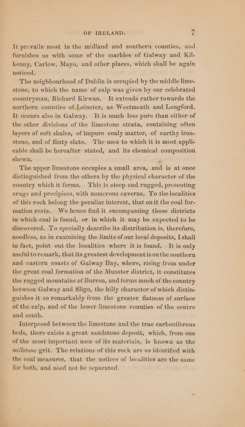 It prevails most in the midland and southern counties, and furnishes us with some of the marbles of Galway and Kil- kenny, Carlow, Mayo, and other places, which shall be again noticed. The neighbourhood of Dublin is occupied by the middle lime- stone, to which the name of calp was given by our celebrated countryman, Richard Kirwan. It extends rather towards the northern counties of Leinster, as Westmeath and Longford. It occurs also in Galway. It is much less pure than either of the other divisions of the limestone strata, containing often layers of soft shales, of impure coaly matter, of earthy iron- stone, and of flinty slate. The uses to which it is most appli- cable shall be hereafter stated, and its chemical composition shewn. The upper limestone occupies a small area, and is at once distinguished from the others by the physical character of the country whichit forms. This is steep and rugged, presenting crags and precipices, with numerous caverns. To the localities of this rock belong the peculiar interest, that on it the coal for- mation rests. We hence find it encompassing those districts in which coal is found, or in which it may be expected to be discovered. To specially describe its distribution is, therefore, needless, as in examining the limits of our local deposits, I shall in fact, point out the localities where it is found. It is only useful to remark, that its greatest development is on the southern and eastern coasts of Galway Bay, where, rising from under the great coal formation of the Munster district, it constitutes the rugged mountains of Burren, and forms much of the country between Galway and Sligo, the hilly character of which distin- guishes it so remarkably from the greater flatness of surface of the calp, and of the lower limestone counties of the centre and south. Interposed between the limestone and the true carboniferous beds, there exists a great sandstone deposit, which, from one of the most important uses of its materials, is known as the millstone grit. The relations of this rock are so identified with the coal measures, that the notices of localities are the same for both, and need not be separated.