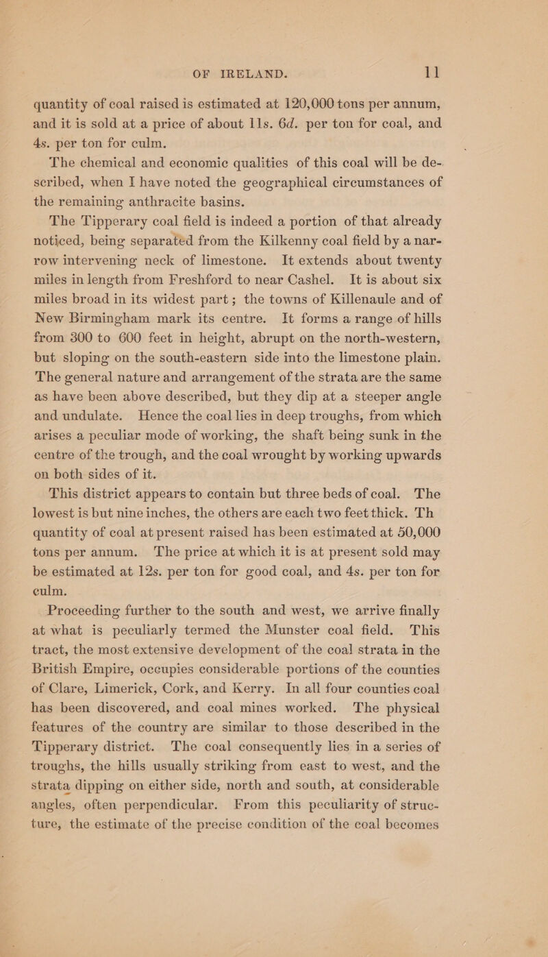 quantity of coal raised is estimated at 120,000 tons per annum, and it is sold at a price of about Ils. 6d. per ton for coal, and 4s. per ton for culm. The chemical and economic qualities of this coal will be de- scribed, when I have noted the geographical circumstances of the remaining anthracite basins. The Tipperary coal field is indeed a portion of that already noticed, being separated from the Kilkenny coal field by a nar- row intervening neck of limestone. It extends about twenty miles in length from Freshford to near Cashel. It is about six miles broad in its widest part; the towns of Killenaule and of New Birmingham mark its centre. It forms a range of hills from 300 to 600 feet in height, abrupt on the north-western, but sloping on the south-eastern side into the limestone plain. The general nature and arrangement of the strata are the same as have been above described, but they dip at a steeper angle and undulate. Hence the coal lies in deep troughs, from which arises a peculiar mode of working, the shaft being sunk in the centre of the trough, and the coal wrought by working upwards on both sides of it. This district appears to contain but three beds of coal. The lowest is but nine inches, the others are each two feet thick. Th quantity of coal at present raised has been estimated at 50,000 tons per annum. ‘The price at which it is at present sold may be estimated at 12s. per ton for good coal, and 4s. per ton for culm. Proceeding further to the south and west, we arrive finally at what is peculiarly termed the Munster coal field. This tract, the most extensive development of the coal strata in the British Empire, occupies considerable portions of the counties of Clare, Limerick, Cork, and Kerry. In all four counties coal has been discovered, and coal mines worked. The physical features of the country are similar to those described in the Tipperary district. The coal consequently lies in a series of troughs, the hills usually striking from east to west, and the strata dipping on either side, north and south, at considerable angles, often perpendicular. From this peculiarity of struc- ture, the estimate of the precise condition of the coal becomes