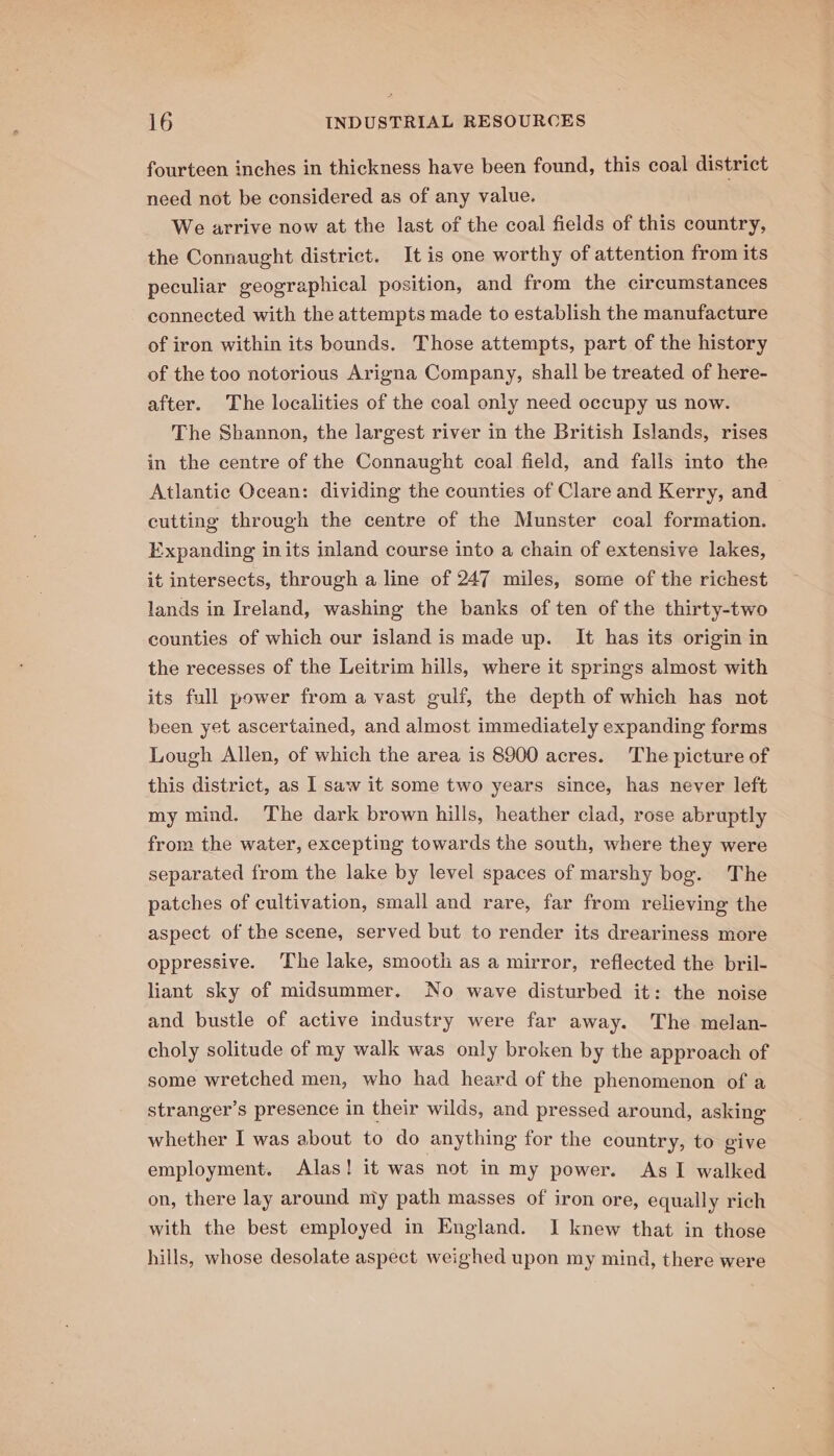 fourteen inches in thickness have been found, this coal district need not be considered as of any value. We arrive now at the last of the coal fields of this country, the Connaught district. It is one worthy of attention from its peculiar geographical position, and from the circumstances connected with the attempts made to establish the manufacture of iron within its bounds. Those attempts, part of the history of the too notorious Arigna Company, shall be treated of here- after. The localities of the coal only need occupy us now. The Shannon, the largest river in the British Islands, rises in the centre of the Connaught coal field, and falls into the Atlantic Ocean: dividing the counties of Clare and Kerry, and cutting through the centre of the Munster coal formation. Expanding in its inland course into a chain of extensive lakes, it intersects, through a line of 247 miles, some of the richest lands in Ireland, washing the banks of ten of the thirty-two counties of which our island is made up. It has its origin in the recesses of the Leitrim hills, where it springs almost with its full power from a vast gulf, the depth of which has not been yet ascertained, and almost immediately expanding forms Lough Allen, of which the area is 8900 acres. The picture of this district, as 1 saw it some two years since, has never left my mind. The dark brown hills, heather clad, rose abruptly from the water, excepting towards the south, where they were separated from the lake by level spaces of marshy bog. The patches of cultivation, small and rare, far from relieving the aspect of the scene, served but to render its dreariness more oppressive. ‘The lake, smooth as a mirror, reflected the bril- liant sky of midsummer. No wave disturbed it: the noise and bustle of active industry were far away. The melan- choly solitude of my walk was only broken by the approach of some wretched men, who had heard of the phenomenon of a stranger’s presence in their wilds, and pressed around, asking whether I was about to do anything for the country, to give employment. Alas! it was not in my power. As I walked on, there lay around niy path masses of iron ore, equally rich with the best employed in England. JI knew that in those hills, whose desolate aspect weighed upon my mind, there were