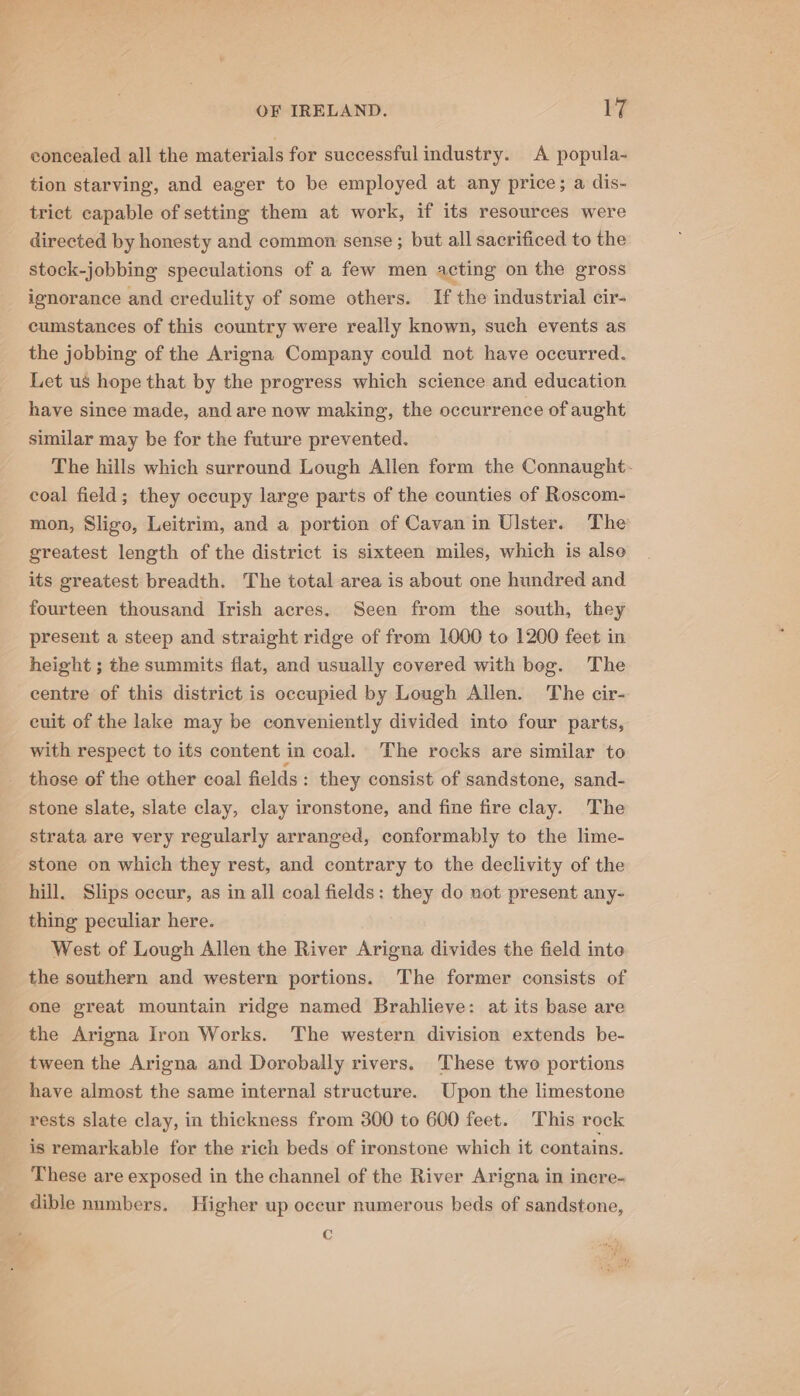 concealed all the materials for successful industry. A popula- tion starving, and eager to be employed at any price; a dis- trict capable of setting them at work, if its resources were directed by honesty and common sense ; but all sacrificed to the stock-jobbing speculations of a few men acting on the gross ignorance and credulity of some others. If the industrial cir- cumstances of this country were really known, such events as the jobbing of the Arigna Company could not have occurred. Let us hope that by the progress which science and education have since made, and are now making, the occurrence of aught similar may be for the future prevented. The hills which surround Lough Allen form the Connaught. coal field; they occupy large parts of the counties of Roscom- mon, Sligo, Leitrim, and a portion of Cavan in Ulster. The greatest length of the district is sixteen miles, which is also its greatest breadth. The total area is about one hundred and fourteen thousand Irish acres. Seen from the south, they present a steep and straight ridge of from 1000 to 1200 feet in height ; the summits flat, and usually covered with beg. The centre of this district is occupied by Lough Allen. The cir- euit of the lake may be conveniently divided into four parts, with respect to its content in coal. The rocks are similar to those of the other coal fields : they consist of sandstone, sand- stone slate, slate clay, clay ironstone, and fine fire clay. The strata are very regularly arranged, conformably to the lime- stone on which they rest, and contrary to the declivity of the hill. Slips occur, as in all coal fields: they do not present any- thing peculiar here. West of Lough Allen the River Arigna divides the field inte the southern and western portions. The former consists of one great mountain ridge named Brahlieve: at its base are the Arigna Iron Works. The western division extends be- tween the Arigna and Dorobally rivers. These two portions have almost the same internal structure. Upon the limestone rests slate clay, in thickness from 300 to 600 feet. This rock is remarkable for the rich beds of ironstone which it contains. These are exposed in the channel of the River Arigna in inere- dible numbers. Higher up oceur numerous beds of sandstone, c