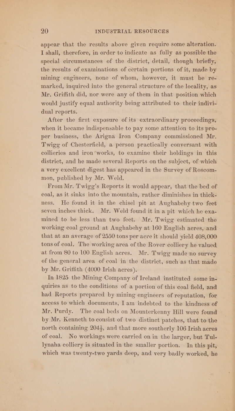 appear that the results above given require some alteration. I shall, therefore, in order to indicate as fully as possible the special circumstances of the district, detail, though briefly, the results of examinations of certain portions of it, made by mining engineers, none of whom, however, it must be re- marked, inquired into the general structure of the locality, as Mr. Griffith did, nor were any of them in that position which would justify equal authority being attributed to their indivi- dual reports. After the first exposure of its extraordinary proceedings, when it became indispensable to pay some attention to its pro- per business, the Arigna Iron Company commissioned Mr. Twigg of Chesterfield, a person practically conversant with collieries and iron’works, to examine their holdings in this district, and he made several Reports on the subject, of which a very excellent digest has appeared in the Survey of Roscom- mon, published by Mr. Weld. From Mr. Twigg’s Reports it would appear, that the bed of coal, as it sinks into the mountain, rather diminishes in thick- ness. He found it in the chisel pit at Aughabehy two feet seven inches thick. Mr. Weld found it in a pit which he exa- mined to be less than two feet. Mr. Twigg estimated the working coal ground at Aughabehy at 160 English acres, and that at an average of 2550 tons per acre it should yield 408,000 tons of coal. The working area of the Rover colliery he valued at from 80 to 100 English acres. Mr. Twigg made no survey of the general area of coal in the district, such as that made by Mr. Griffith (4000 Irish acres). In 1825 the Mining Company of Ireland instituted some in- quiries as to the conditions of a portion of this coal field, and had Reports prepared by mining engineers of reputation, for access to which documents, Iam indebted to the kindness of Mr. Purdy. ‘The coal beds on Mounterkenny Hill were found by Mr. Kenneth to consist of two distinct patches, that to the north containing 2043, and that more southerly 106 Irish acres of coal. No workings were carried on in the larger, but Tul- lynaha colliery is situated in the smaller portion. In this pit, which was twenty-two yards deep, and very badly worked, he