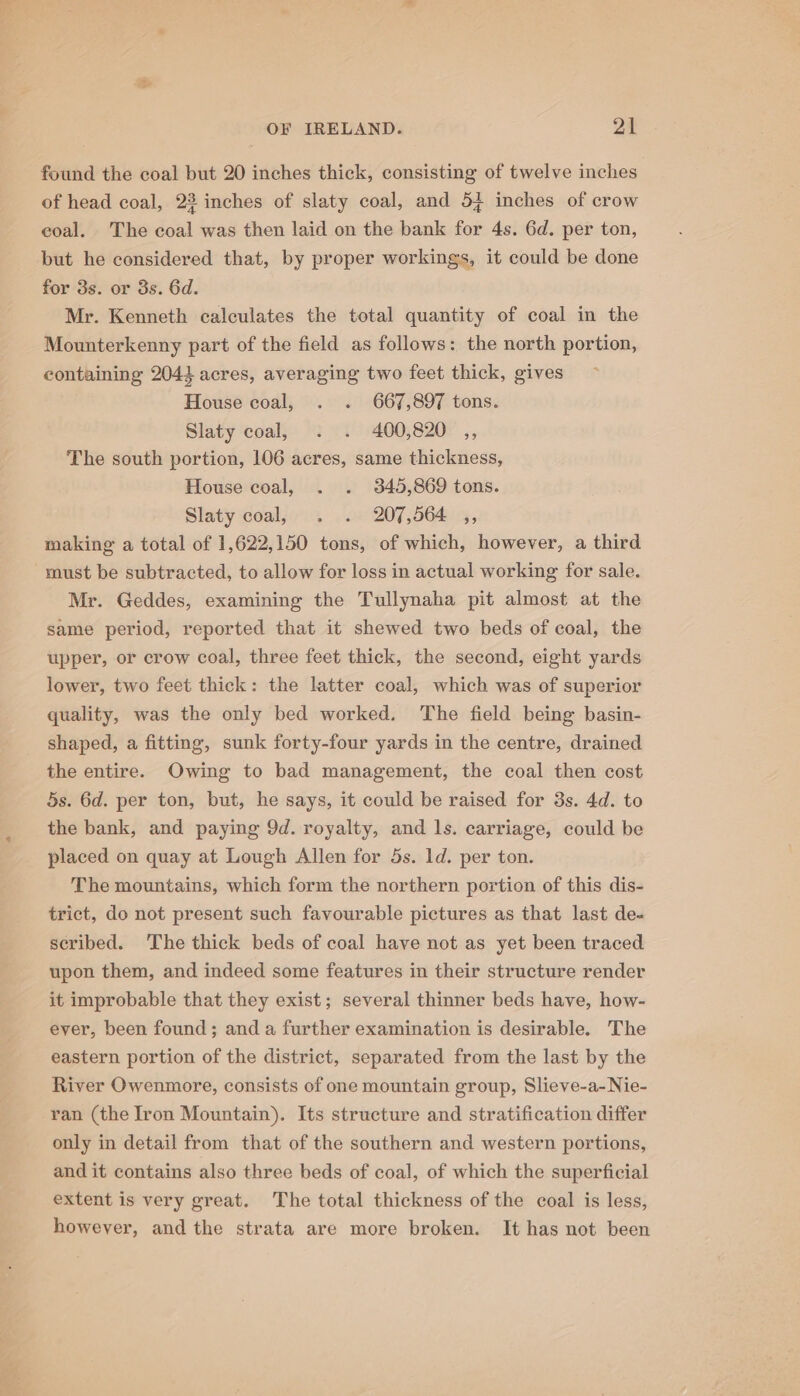 P OF IRELAND. 21 found the coal but 20 inches thick, consisting of twelve inches of head coal, 23 inches of slaty coal, and 54 inches of crow eoal. The coal was then laid on the bank for 4s. 6d. per ton, but he considered that, by proper workings, it could be done for 3s. or 3s. 6d. Mr. Kenneth calculates the total quantity of coal in the Mounterkenny part of the field as follows: the north portion, containing 2044 acres, averaging two feet thick, gives House coal, . . 667,897 tons. Slaty coal, . . 400,820 ,, The south portion, 106 acres, same thickness, House coal, . . 345,869 tons. Slaty coal, . . 207,564 ,, making a total of 1,622,150 tons, of which, however, a third must be subtracted, to allow for loss in actual working for sale. Mr. Geddes, examining the Tullynaha pit almost at the same period, reported that it shewed two beds of coal, the upper, or crow coal, three feet thick, the second, eight yards lower, two feet thick: the latter coal, which was of superior quality, was the only bed worked. The field being basin- shaped, a fitting, sunk forty-four yards in the centre, drained the entire. Owing to bad management, the coal then cost 5s. 6d. per ton, but, he says, it could be raised for 3s. 4d. to the bank, and paying 9d. royalty, and ls. carriage, could be placed on quay at Lough Allen for 5s. ld. per ton. The mountains, which form the northern portion of this dis- trict, do not present such favourable pictures as that last de- scribed. ‘The thick beds of coal have not as yet been traced upon them, and indeed some features in their structure render it improbable that they exist; several thinner beds have, how- ever, been found; and a further examination is desirable. The eastern portion of the district, separated from the last by the River Owenmore, consists of one mountain group, Slieve-a-Nie- ran (the Iron Mountain). Its structure and stratification differ only in detail from that of the southern and western portions, and it contains also three beds of coal, of which the superficial extent is very great. The total thickness of the coal is less, however, and the strata are more broken. It has not been