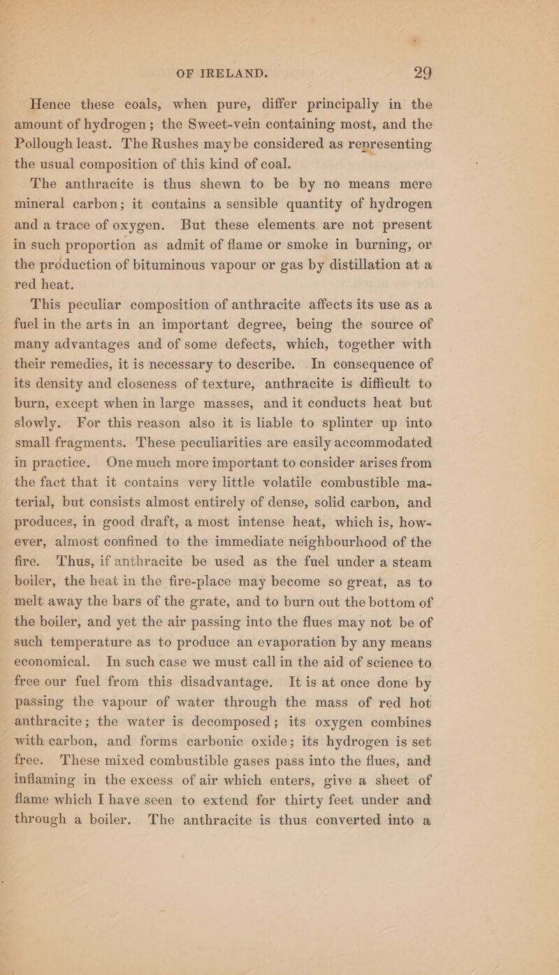 Hence these coals, when pure, differ principally in the amount of hydrogen; the Sweet-vein containing most, and the Pollough least. The Rushes maybe considered as representing the usual composition of this kind of coal. The anthracite is thus shewn to be by no means mere mineral carbon; it contains a sensible quantity of hydrogen and a trace of oxygen. But these elements are not present in such proportion as admit of flame or smoke in burning, or the production of bituminous vapour or gas by distillation at a red heat. This peculiar composition of anthracite affects its use as a fuel in the arts in an important degree, being the source of many advantages and of some defects, which, together with their remedies, it is necessary to describe. In consequence of its density and closeness of texture, anthracite is difficult to burn, except when in large masses, and it conducts heat but slowly. For this reason also it is liable to splinter up into small fragments. These peculiarities are easily accommodated in practice, One much more important to consider arises from - the fact that it contains very little volatile combustible ma- terial, but consists almost entirely of dense, solid carbon, and produces, in good draft, a most intense heat, which is, how- ever, almost confined to the immediate neighbourhood of the fire. Thus, if anthracite be used as the fuel under a steam boiler, the heat in the fire-place may become so great, as to melt away the bars of the grate, and to burn out the bottom of the boiler, and yet the air passing into the flues may not be of such temperature as to produce an evaporation by any means economical. In such case we must call in the aid of science to free our fuel from this disadvantage. It is at once done by passing the vapour of water through the mass of red hot anthracite; the water is decomposed; its oxygen combines with carbon, and forms carbonic oxide; its hydrogen is set free. These mixed combustible gases pass into the flues, and inflaming in the excess of air which enters, give a sheet of flame which I have seen to extend for thirty feet under and through a boiler. The anthracite is thus converted into a