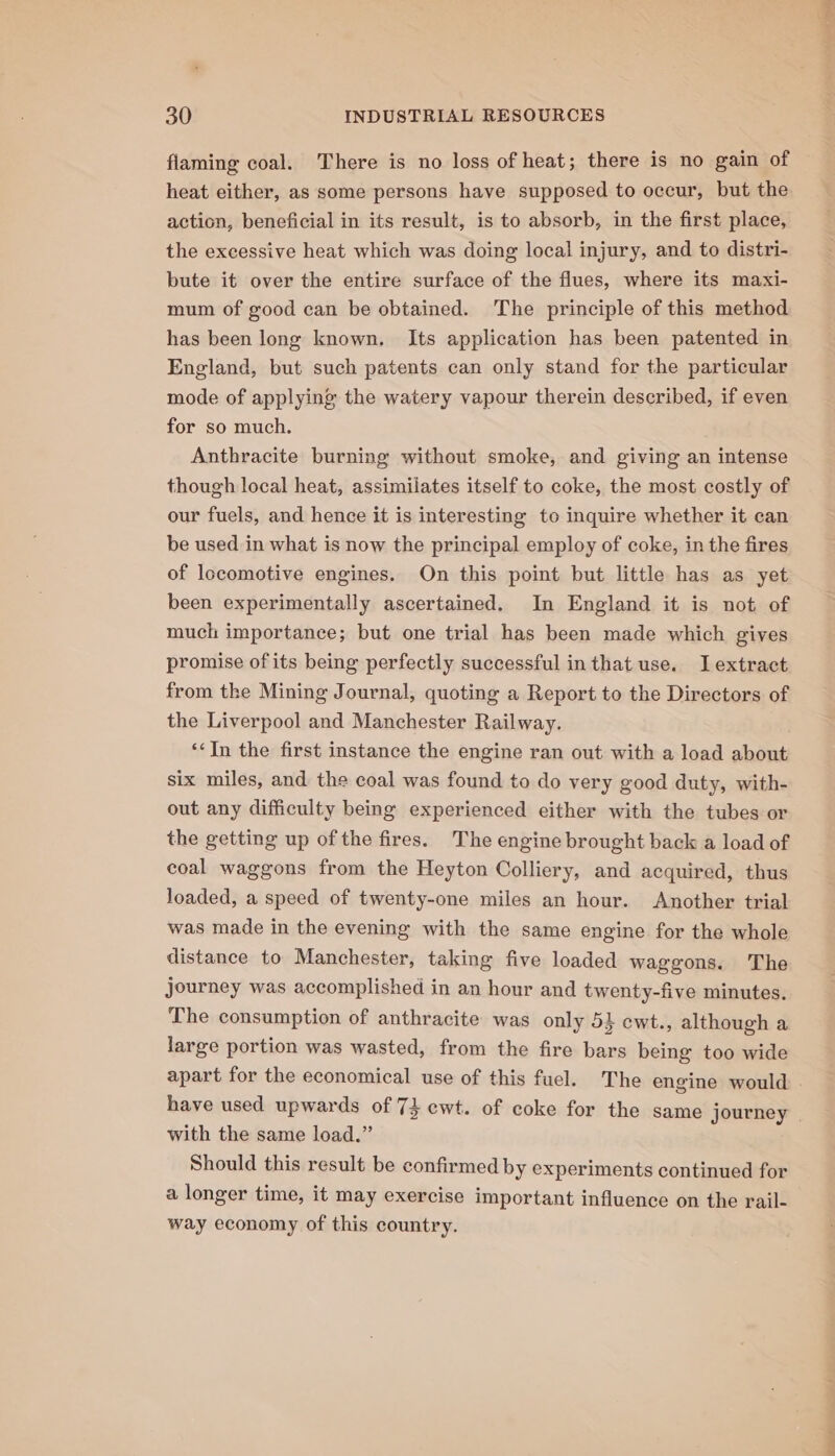 flaming coal. There is no loss of heat; there is no gain of heat either, as some persons have supposed to occur, but the action, beneficial in its result, is to absorb, in the first place, the excessive heat which was doing local injury, and to distri- bute it over the entire surface of the flues, where its maxi- mum of good can be obtained. The principle of this method has been long known. Its application has been patented in England, but such patents can only stand for the particular mode of applying the watery vapour therein described, if even for so much. Anthracite burning without smoke, and giving an intense though local heat, assimilates itself to coke, the most costly of our fuels, and hence it is interesting to inquire whether it can be used in what is now the principal employ of coke, in the fires of locomotive engines. On this point but little has as yet been experimentally ascertained. In England it is not of much importance; but one trial has been made which gives promise of its being perfectly successful inthat use. I extract from the Mining Journal, quoting a Report to the Directors of the Liverpool and Manchester Railway. ‘In the first instance the engine ran out with a load about six miles, and the coal was found to do very good duty, with- out any difficulty being experienced either with the tubes or the getting up of the fires. The engine brought back a load of coal waggons from the Heyton Colliery, and acquired, thus loaded, a speed of twenty-one miles an hour. Another trial was made in the evening with the same engine for the whole distance to Manchester, taking five loaded waggons. The journey was accomplished in an hour and twenty-five minutes. The consumption of anthracite was only 5} ewt., although a large portion was wasted, from the fire bars being too wide apart for the economical use of this fuel. The engine would . have used upwards of 74 ewt. of coke for the same journey | with the same load.” Should this result be confirmed by experiments continued for a longer time, it may exercise important influence on the rail- way economy of this country.