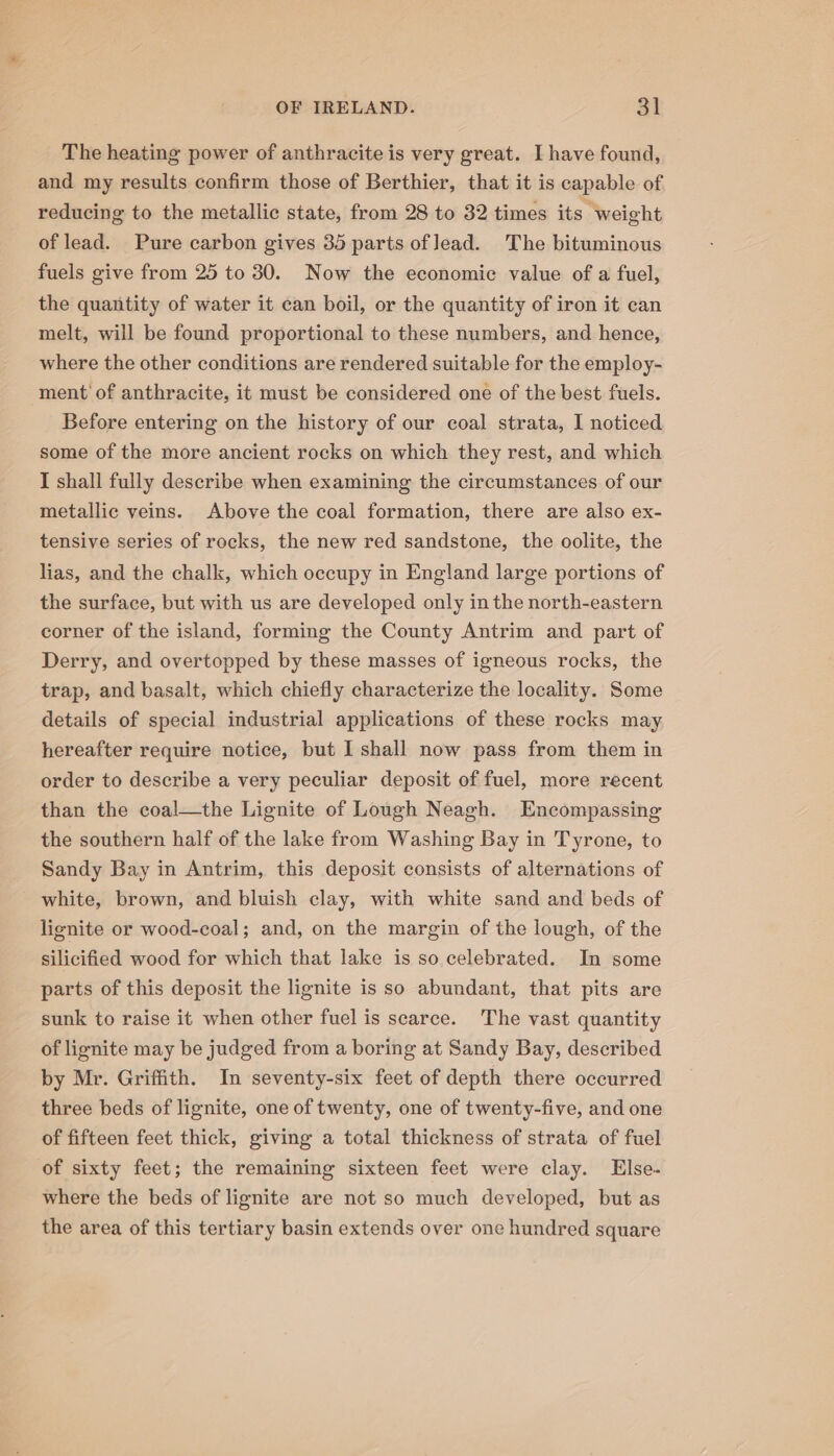 The heating power of anthracite is very great. I have found, and my results confirm those of Berthier, that it is capable of reducing to the metallic state, from 28 to 32 times its weight of lead. Pure carbon gives 35 parts of lead. The bituminous fuels give from 25 to 30. Now the economic value of a fuel, the quantity of water it can boil, or the quantity of iron it can melt, will be found proportional to these numbers, and hence, where the other conditions are rendered suitable for the employ- ment of anthracite, it must be considered one of the best fuels. Before entering on the history of our coal strata, I noticed some of the more ancient rocks on which they rest, and which I shall fully describe when examining the circumstances of our metallic veins. Above the coal formation, there are also ex- tensive series of rocks, the new red sandstone, the oolite, the lias, and the chalk, which occupy in England large portions of the surface, but with us are developed only in the north-eastern corner of the island, forming the County Antrim and part of Derry, and overtopped by these masses of igneous rocks, the trap, and basalt, which chiefly characterize the locality. Some details of special industrial applications of these rocks may hereafter require notice, but I shall now pass from them in order to describe a very peculiar deposit of fuel, more recent than the coal—the Lignite of Lough Neagh. Encompassing the southern half of the lake from Washing Bay in Tyrone, to Sandy Bay in Antrim, this deposit consists of alternations of white, brown, and bluish clay, with white sand and beds of lignite or wood-coal; and, on the margin of the lough, of the silicified wood for which that lake is so celebrated. In some parts of this deposit the lignite is so abundant, that pits are sunk to raise it when other fuel is scarce. The vast quantity of lignite may be judged from a boring at Sandy Bay, described by Mr. Griffith. In seventy-six feet of depth there occurred three beds of lignite, one of twenty, one of twenty-five, and one of fifteen feet thick, giving a total thickness of strata of fuel of sixty feet; the remaining sixteen feet were clay. Else. where the beds of lignite are not so much developed, but as the area of this tertiary basin extends over one hundred square