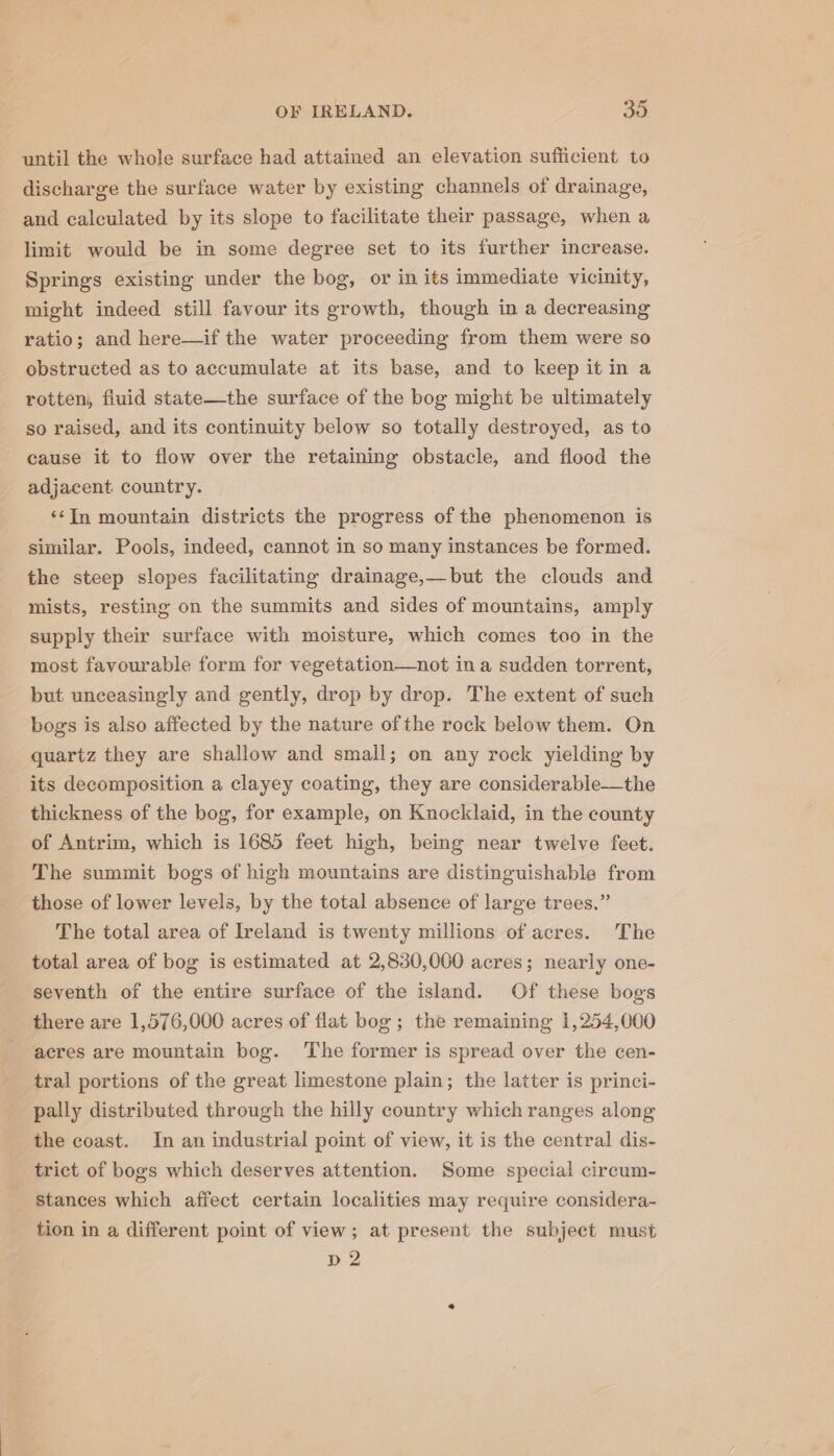 until the whole surface had attained an elevation sufficient to discharge the surface water by existing channels of drainage, and calculated by its slope to facilitate their passage, when a limit would be in some degree set to its further increase. Springs existing under the bog, or in its immediate vicinity, might indeed still favour its growth, though in a decreasing ratio; and here—if the water proceeding from them were so obstructed as to accumulate at its base, and to keep it in a rotten, fluid state—the surface of the bog might be ultimately so raised, and its continuity below so totally destroyed, as to cause it to flow over the retaining obstacle, and flood the adjacent. country. ‘‘In mountain districts the progress of the phenomenon is similar. Pools, indeed, cannot in so many instances be formed. the steep slopes facilitating drainage,—but the clouds and mists, resting on the summits and sides of mountains, amply supply their surface with moisture, which comes too in the most favourable form for vegetation—not in a sudden torrent, but unceasingly and gently, drop by drop. The extent of such bogs is also affected by the nature ofthe rock below them. On quartz they are shallow and small; on any rock yielding by its decomposition a clayey coating, they are considerable—the thickness of the bog, for example, on Knocklaid, in the county of Antrim, which is 1685 feet high, being near twelve feet. The summit bogs of high mountains are distinguishable from those of lower levels, by the total absence of large trees.” The total area of Ireland is twenty millions of acres. The total area of bog is estimated at 2,830,000 acres; nearly one- seventh of the entire surface of the island. Of these bogs there are 1,576,000 acres of flat bog ; the remaining 1,254,000 acres are mountain bog. The former is spread over the cen- tral portions of the great limestone plain; the latter is princi- pally distributed through the hilly country which ranges along the coast. In an industrial point of view, it is the central dis- trict of bogs which deserves attention. Some special circum- stances which affect certain localities may require considera- tion in a different point of view; at present the subject must D2