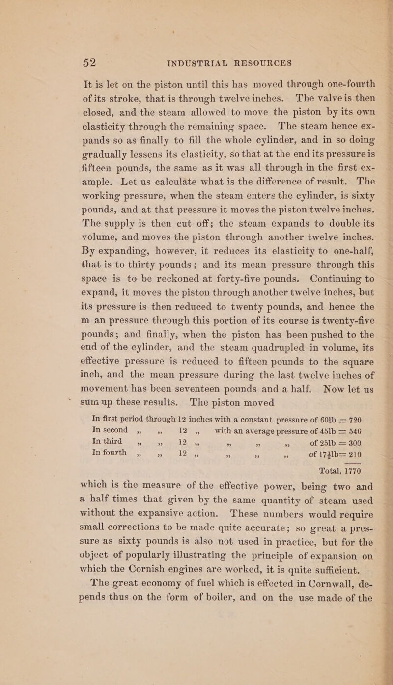 It is let on the piston until this has moved through one-fourth of its stroke, that is through twelve inches. The valve is then closed, and the steam allowed to move the piston by its own elasticity through the remaining space. ‘The steam hence ex- pands so as finally to fill the whole cylinder, and in so doing gradually lessens its elasticity, so that at the end its pressure is fifteen pounds, the same as it was all through in the first ex- ample. Let us calculate what is the difference of result. The working pressure, when the steam enters the cylinder, is sixty pounds, and at that pressure it moves the piston twelve inches. The supply is then cut off; the steam expands to double its volume, and moves the piston through another twelve inches. By expanding, however, it reduces its elasticity to one-half, that is to thirty pounds; and its mean pressure through this space is to be reckoned at forty-five pounds. Continuing to expand, it moves the piston through another twelve inches, but its pressure is then reduced to twenty pounds, and hence the m an pressure through this portion of its course is twenty-five pounds; and finally, when the piston has been pushed to the end of the cylinder, and the steam quadrupled in volume, its effective pressure is reduced to fifteen pounds to the square inch, and the mean pressure during the last twelve inches of movement has been seventeen pounds and a half. Now let us sum up these results. The piston moved In first period through 12 inches with a constant pressure of 601b — 720 In second ,, rf 125: with an average pressure of 451b = 546 In third # + 125, os es e of 251b = 300 Total, 1770 which is the measure of the effective power, being two and a half times that given by the same quantity of steam used without the expansive action. These numbers would require sure as sixty pounds is also not used in practice, but for the object of popularly illustrating the principle of expansion on which the Cornish engines are worked, it is quite sufficient. The great economy of fuel which is effected in Cornwall, de- pends thus on the form of boiler, and on the use made of the