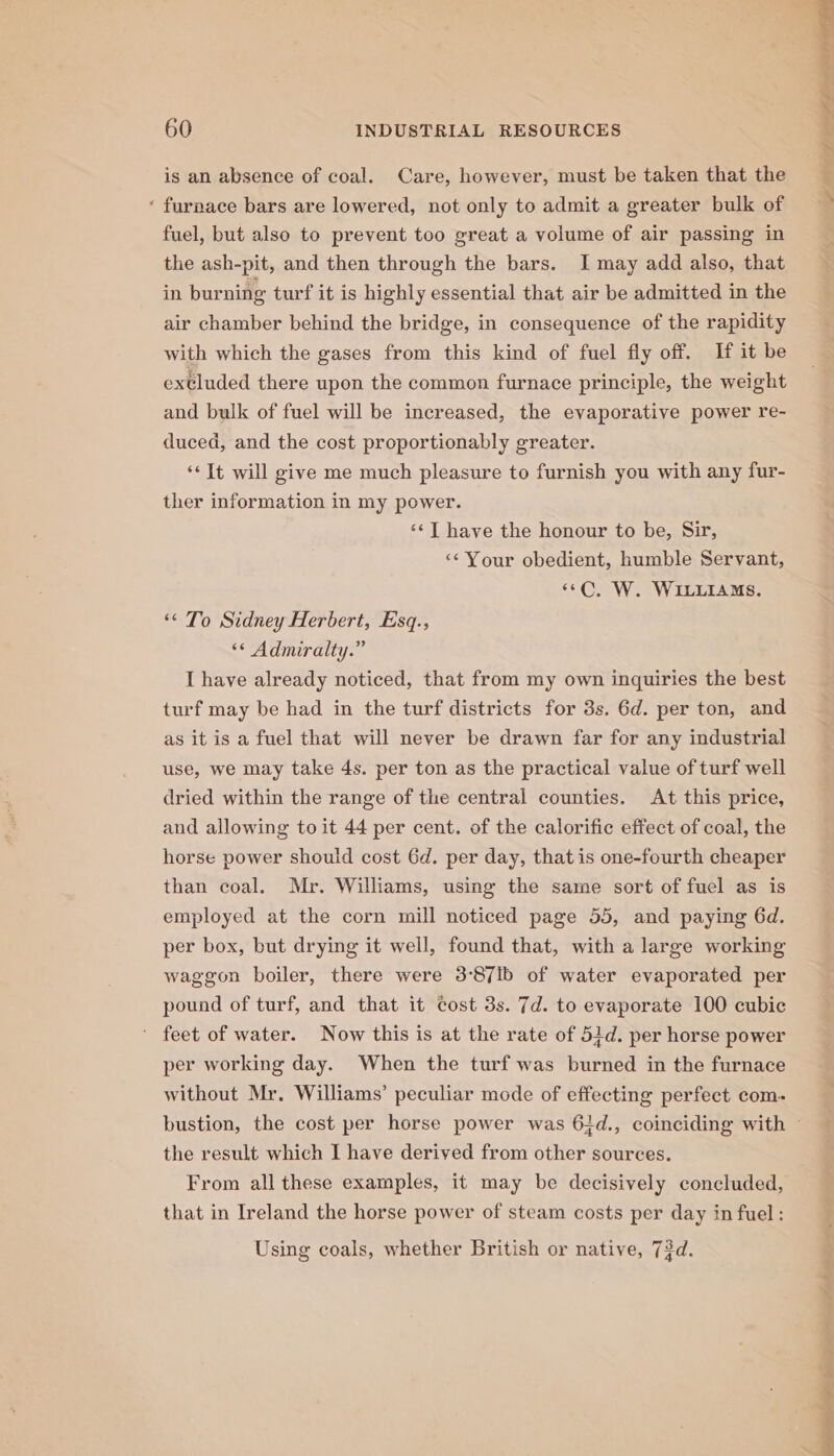 4% is an absence of coal. Care, however, must be taken that the furnace bars are lowered, not only to admit a greater bulk of fuel, but also to prevent too great a volume of air passing in the ash-pit, and then through the bars. I may add also, that in burning turf it is highly essential that air be admitted in the air chamber behind the bridge, in consequence of the rapidity with which the gases from this kind of fuel fly off. If it be extluded there upon the common furnace principle, the weight and bulk of fuel will be increased, the evaporative power re- duced, and the cost proportionably greater. ‘« It will give me much pleasure to furnish you with any fur- ther information in my power. ‘¢] have the honour to be, Sir, ‘¢ Your obedient, humble Servant, «C. W. WILLIAMS. ‘© To Sidney Herbert, Esq., ‘© Admiralty.” I have already noticed, that from my own inquiries the best turf may be had in the turf districts for 3s. 6d. per ton, and as it is a fuel that will never be drawn far for any industrial use, we may take 4s. per ton as the practical value of turf well dried within the range of the central counties. At this price, and allowing to it 44 per cent. of the calorific effect of coal, the horse power should cost 6d. per day, that is one-fourth cheaper than coal. Mr. Williams, using the same sort of fuel as is employed at the corn mill noticed page 55, and paying 6d. per box, but drying it well, found that, with a large working waggon boiler, there were 3°87lb of water evaporated per pound of turf, and that it cost 3s. 7d. to evaporate 100 cubic per working day. When the turf was burned in the furnace without Mr. Williams’ peculiar mode of effecting perfect com- the result which I have derived from other sources. From all these examples, it may be decisively concluded, that in Ireland the horse power of steam costs per day in fuel: Using coals, whether British or native, 73d. 0 ae a