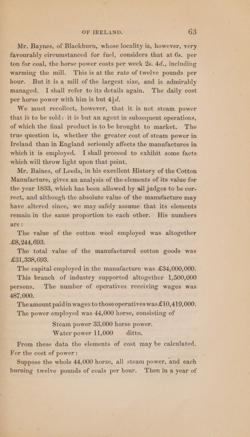 Mr. Baynes, of Blackburn, whose locality is, however, very favourably circumstanced for fuel, considers that at 6s. per ton for coal, the horse power costs per week 2s. 4d., including warming the mill. This is at the rate of twelve pounds per hour. But it is a mill of the largest size, and is admirably managed. I shall refer to its details again. The daily cost per horse power with him is but 43d. We must recollect, however, that it is not steam power that is to be sold: it is but an agent in subsequent operations, of which the final product is to be brought to market. The true question is, whether the greater cost of steam power in Ireland than in England seriously affects the manufactures in which it is employed. I shall proceed to exhibit some facts which will throw light upon that point. Mr. Baines, of Leeds, in his excellent History of the Cotton Manufacture, gives an analysis of the elements of its value for the year 1833, which has been allowed by all judges to be cor- rect, and although the absolute value of the manufacture may have altered since, we may safely assume that its elements remain in the same proportion to each other. His numbers are: The value of the cotton wool employed was altogether £8, 244,693. The total value of the manufactured cotton goods was £31,338, 693. : The capital employed in the manufacture was £34,000,000. This branch of industry supported altogether 1,500,000 persons. The number of operatives receiving wages was 487,000. The amount paidin wages to those operatives was£10,419,000. The power employed was 44,000 horse, consisting of Steam power 33,000 horse power. Water power 11,000 ditto. From these data the elements of cost may be calculated. For the cost of power: Suppose the whole 44,000 horse, all steam power, and each burning twelve pounds of coals per hour. Then in a year of