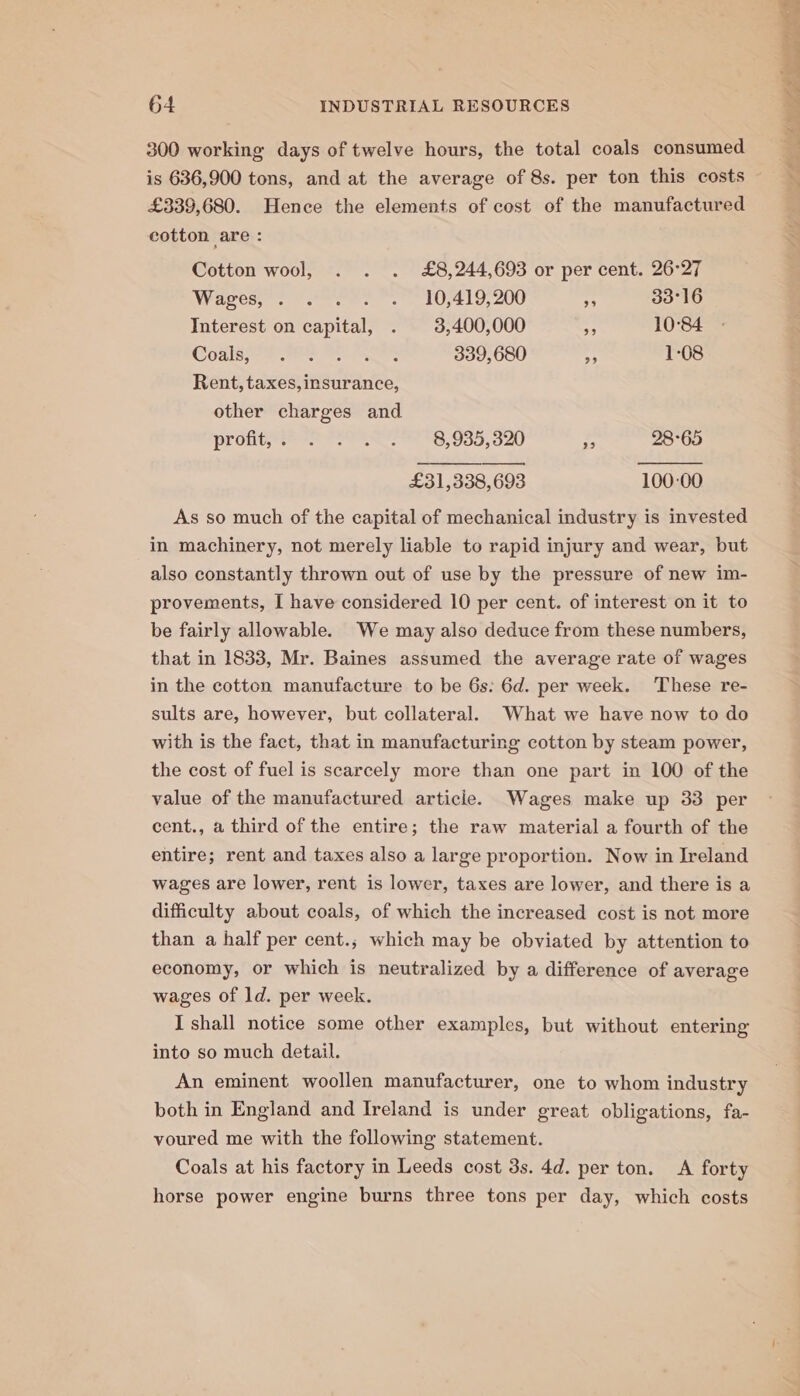 300 working days of twelve hours, the total coals consumed £339,680. Hence the elements of cost of the manufactured cotton are : Cotton wool, . . . £8,244,693 or per cent. 26°27 WV ases, ees. LOD, 200 - 33°16 Interest on capital, . 3,400,000 nb 10°84 Codis eres SO Foe 339,680 - 1-08 Rent, taxes, insurance, other charges and Pronee ss? ero 98,9355, 320 : 28°65 £31,338, 693 100-00 As so much of the capital of mechanical industry is invested in machinery, not merely liable to rapid injury and wear, but also constantly thrown out of use by the pressure of new im- provements, I have considered 10 per cent. of interest on it to be fairly allowable. We may also deduce from these numbers, that in 1833, Mr. Baines assumed the average rate of wages in the cotton manufacture to be 6s: 6d. per week. ‘These re- sults are, however, but collateral. What we have now to do with is the fact, that in manufacturing cotton by steam power, the cost of fuel is scarcely more than one part in 100 of the value of the manufactured article. Wages make up 33 per cent., a third of the entire; the raw material a fourth of the entire; rent and taxes also a large proportion. Now in Ireland wages are lower, rent is lower, taxes are lower, and there is a difficulty about coals, of which the increased cost is not more than a half per cent.; which may be obviated by attention to economy, or which is neutralized by a difference of average wages of ld. per week. I shall notice some other examples, but without entering into so much detail. An eminent woollen manufacturer, one to whom industry both in England and Ireland is under great obligations, fa- voured me with the following statement. Coals at his factory in Leeds cost 3s. 4d. per ton. A forty horse power engine burns three tons per day, which costs pee Bats bs a ee —s—) ? » er Be Sf Ro