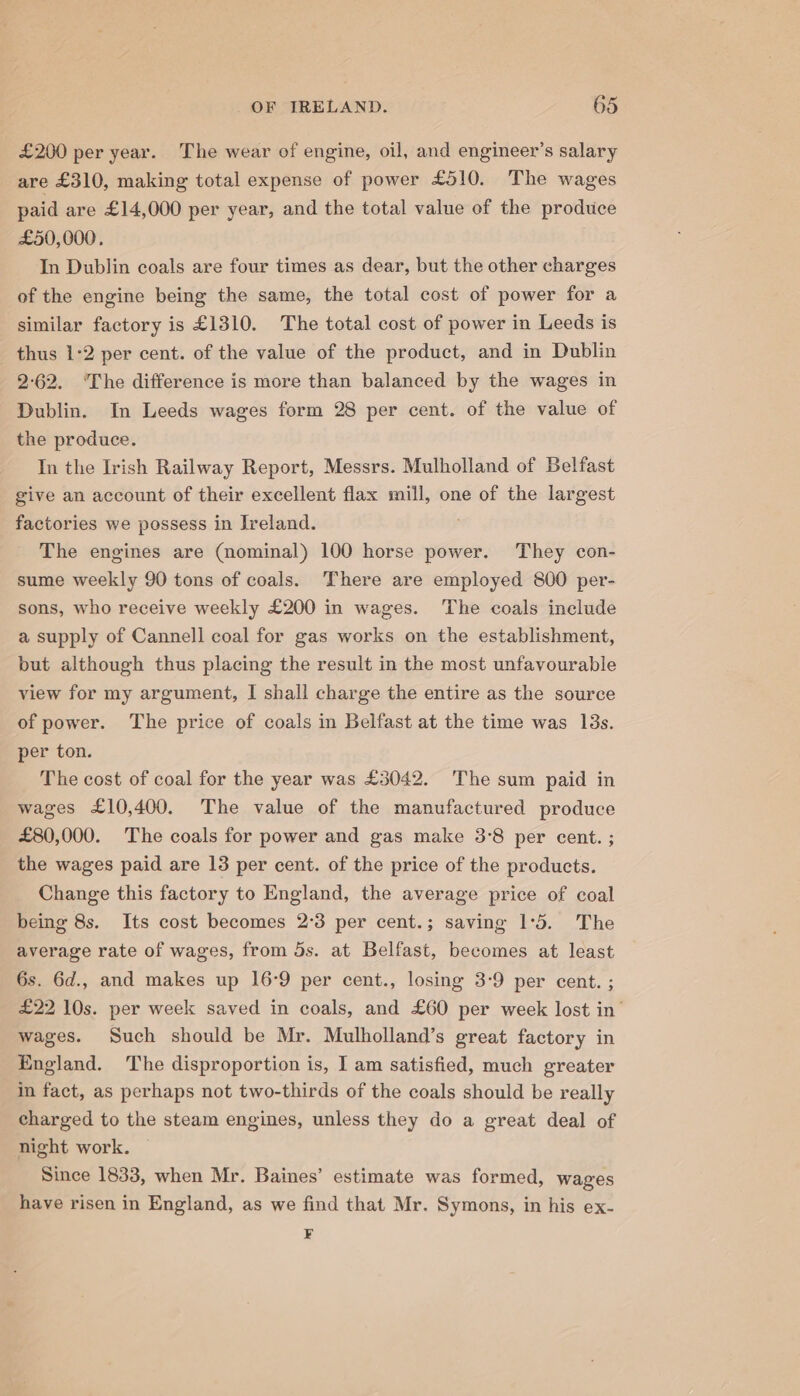 £200 per year. The wear of engine, oil, and engineer’s salary are £310, making total expense of power £510. The wages paid are £14,000 per year, and the total value of the produce £50,000, In Dublin coals are four times as dear, but the other charges of the engine being the same, the total cost of power for a similar factory is £1310. The total cost of power in Leeds is thus 1-2 per cent. of the value of the product, and in Dublin 2-62. ‘The difference is more than balanced by the wages in Dublin. In Leeds wages form 28 per cent. of the value of the produce. In the Irish Railway Report, Messrs. Mulholland of Belfast give an account of their excellent flax mill, one of the largest factories we possess in Ireland. The engines are (nominal) 100 horse power. They con- sume weekly 90 tons of coals. There are employed 800 per- sons, who receive weekly £200 in wages. The coals include a supply of Cannell coal for gas works on the establishment, but although thus placing the result in the most unfavourable view for my argument, I shall charge the entire as the source of power. The price of coals in Belfast at the time was 13s. per ton. The cost of coal for the year was £3042. The sum paid in wages £10,400. The value of the manufactured produce £80,000. The coals for power and gas make 3°8 per cent. ; the wages paid are 13 per cent. of the price of the products. Change this factory to England, the average price of coal being 8s. Its cost becomes 2°3 per cent.; saving 1°5. The average rate of wages, from 5s. at Belfast, becomes at least 6s. 6d., and makes up 16°9 per cent., losing 3-9 per cent. ; £22 10s. per week saved in coals, and £60 per week lost in’ wages. Such should be Mr. Mulholland’s great factory in England. The disproportion is, I am satisfied, much greater in fact, as perhaps not two-thirds of the coals should be really charged to the steam engines, unless they do a great deal of night work. Since 1833, when Mr. Baines’ estimate was formed, wages have risen in England, as we find that Mr. Symons, in his ex- ¥F