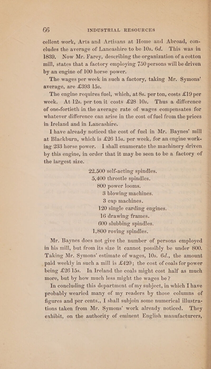 cellent work, Arts and Artisans at Home and Abroad, con- cludes the average of Lancashire to be 10s. 6d. This was in 1839. Now Mr. Farey, describing the organization of a cotton mill, states that a factory employing 750 persons will be driven by an engine of 100 horse power. The wages per week in such a factory, taking Mr. Symons’ average, are £393 lds. The engine requires fuel, which, at 8s. per ton, costs £19 per week. At 12s. per ton it costs £28 10s. Thus a difference of one-fortieth in the average rate of wages compensates for whatever difference can arise in the cost of fuel from the prices in Ireland and in Lancashire. I have already noticed the cost of fuel in Mr. Baynes’ mill at Blackburn, which is £26 15s. per week, for an engine work- ing 233 horse power. I shall enumerate the machinery driven by this engine, in order that it may be seen to be a factory of the largest size. 22,500 self-acting spindles. 5,400 throstle spindles. 800 power looms. 3 blowing machines. 3 cap machines. 120 single carding engines. 16 drawing frames. 600 slubbing spindles. 1,800 roving spindles. Mr. Baynes does not give the number of persons employed in his mill, but from its size it cannot possibly be under 800. Taking Mr. Symons’ estimate of wages, 10s. 6d., the amount _paid weekly in such a mill is £420; the cost of coals for power being £26 15s. In Ireland the coals might cost half as much more, but by how much less might the wages be ? In concluding this department of my subject, in which I have figures and per cents., I shall subjoin some numerical illustra- tions taken from Mr. Symons’ work already noticed. They _ exhibit, on the authority of eminent English manufacturers,