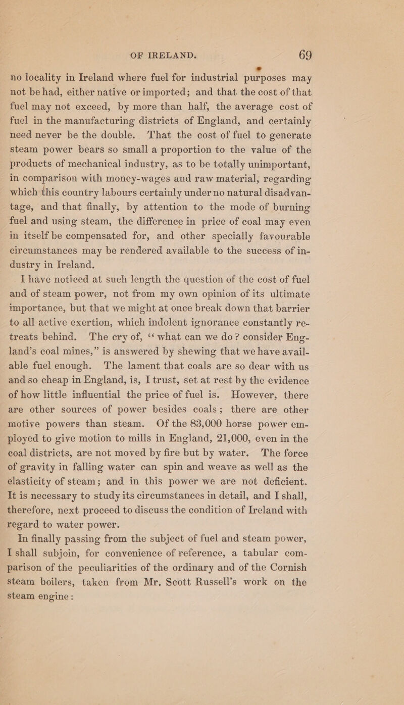 no locality in Ireland where fuel for industrial iaaene may not be had, either native or imported; and that the cost of that fuel may not exceed, by more than half, the average cost of fuel in the manufacturing districts of England, and certainly need never be the double. That the cost of fuel to generate steam power bears so small a proportion to the value of the products of mechanical industry, as to be totally unimportant, in comparison with money-wages and raw material, regarding which this country labours certainly under no natural disadvan- tage, and that finally, by attention to the mode of burning fuel and using steam, the difference in price of coal may even in itself be compensated for, and other specially favourable circumstances may be rendered available to the success of in- dustry in Ireland. I have noticed at such length the question of the cost of fuel and of steam power, not from my own opinion of its ultimate mportance, but that we might at once break down that barrier to all active exertion, which indolent ignorance constantly re- treats behind. The ery of, ‘‘ what can we do? consider Eng- land’s coal mines,” is answered by shewing that we have avail- able fuel enough. The lament that coals are so dear with us and so cheap in England, is, I trust, set at rest by the evidence of how little influential the price of fuel is. However, there are other sources of power besides coals; there are other motive powers than steam. Of the 83,000 horse power em- ployed to give motion to mills in England, 21,000, even in the coal districts, are not moved by fire but by water. The force of gravity in falling water can spin and weave as well as the elasticity of steam; and in this power we are not deficient. It is necessary to study its circumstances in detail, and I shall, therefore, next proceed to discuss the condition of Ireland with regard to water power. In finally passing from the subject of fuel and steam power, I shall subjoin, for convenience of reference, a tabular com- parison of the peculiarities of the ordinary and of the Cornish steam boilers, taken from Mr. Scott Russell’s work on the steam engine: