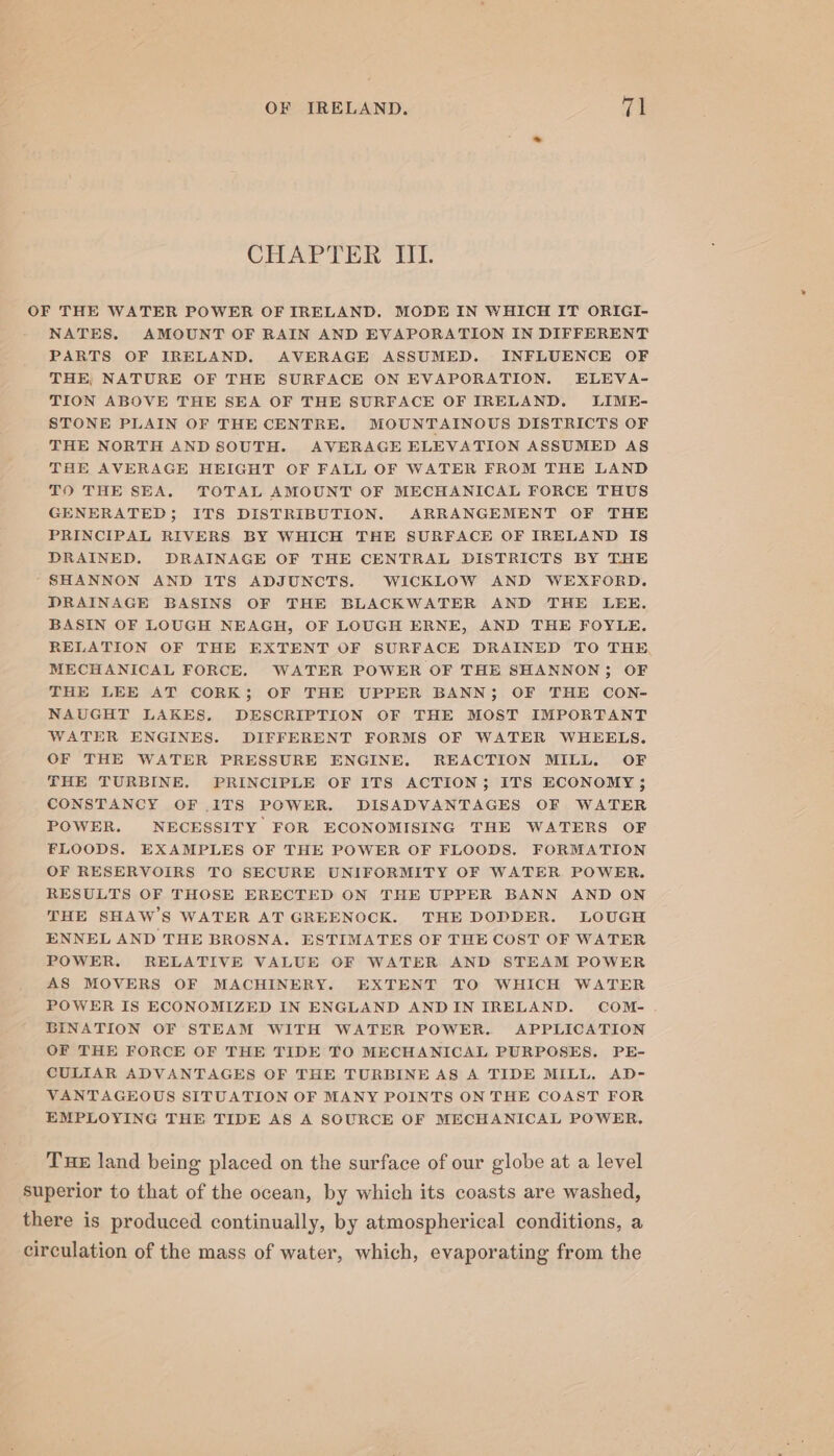 CHAPTER III. OF THE WATER POWER OF IRELAND. MODE IN WHICH IT ORIGI- NATES. AMOUNT OF RAIN AND EVAPORATION IN DIFFERENT PARTS OF IRELAND. AVERAGE ASSUMED. INFLUENCE OF THE, NATURE OF THE SURFACE ON EVAPORATION. ELEVA- TION ABOVE THE SEA OF THE SURFACE OF IRELAND. LIME- STONE PLAIN OF THE CENTRE. MOUNTAINOUS DISTRICTS OF THE NORTH AND SOUTH. AVERAGE ELEVATION ASSUMED AS THE AVERAGE HEIGHT OF FALL OF WATER FROM THE LAND TO THE SEA. TOTAL AMOUNT OF MECHANICAL FORCE THUS GENERATED; ITS DISTRIBUTION. ARRANGEMENT OF THE PRINCIPAL RIVERS BY WHICH THE SURFACE OF IRELAND IS DRAINED. DRAINAGE OF THE CENTRAL DISTRICTS BY THE ‘SHANNON AND ITS ADJUNCTS. WICKLOW AND WEXFORD. DRAINAGE BASINS OF THE BLACKWATER AND THE LEE. BASIN OF LOUGH NEAGH, OF LOUGH ERNE, AND THE FOYLE. RELATION OF THE EXTENT OF SURFACE DRAINED TO THE, MECHANICAL FORCE. WATER POWER OF THE SHANNON; OF THE LEE AT CORK; OF THE UPPER BANN; OF THE CON- NAUGHT LAKES, DESCRIPTION OF THE MOST IMPORTANT WATER ENGINES. DIFFERENT FORMS OF WATER WHEELS. OF THE WATER PRESSURE ENGINE. REACTION MILL. OF THE TURBINE. PRINCIPLE OF ITS ACTION; ITS ECONOMY ; CONSTANCY OF ITS POWER. DISADVANTAGES OF WATER POWER. NECESSITY FOR ECONOMISING THE WATERS OF FLOODS. EXAMPLES OF THE POWER OF FLOODS. FORMATION OF RESERVOIRS TO SECURE UNIFORMITY OF WATER POWER. RESULTS OF THOSE ERECTED ON THE UPPER BANN AND ON THE SHAW’S WATER AT GREENOCK. THE DODDER. LOUGH ENNEL AND THE BROSNA. ESTIMATES OF THE COST OF WATER POWER. RELATIVE VALUE OF WATER AND STEAM POWER AS MOVERS OF MACHINERY. EXTENT TO WHICH WATER POWER IS ECONOMIZED IN ENGLAND ANDIN IRELAND. COM- BINATION OF STEAM WITH WATER POWER. APPLICATION OF THE FORCE OF THE TIDE TO MECHANICAL PURPOSES. PE- CULIAR ADVANTAGES OF THE TURBINE AS A TIDE MILL. AD- VANTAGEOUS SITUATION OF MANY POINTS ON THE COAST FOR EMPLOYING THE TIDE AS A SOURCE OF MECHANICAL POWER, Tue land being placed on the surface of our globe at a level superior to that of the ocean, by which its coasts are washed, there is produced continually, by atmospherical conditions, a circulation of the mass of water, which, evaporating from the