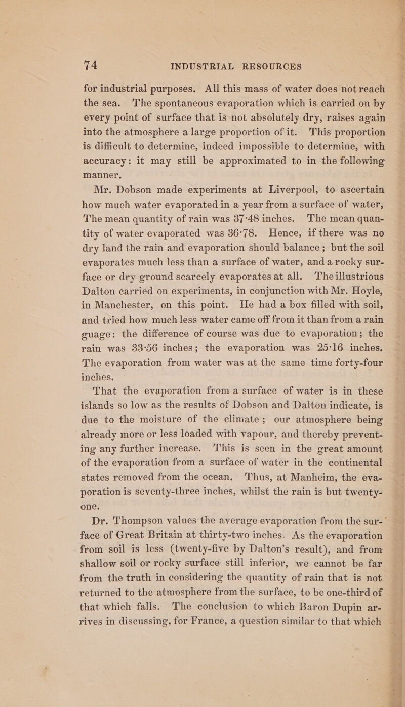 for industrial purposes. All this mass of water does not reach the sea. The spontaneous evaporation which is carried on by every point of surface that is not absolutely dry, raises again into the atmosphere a large proportion of it. This proportion is difficult to determine, indeed impossible to determine, with accuracy: it may still be approximated to in the following manner. Mr. Dobson made experiments at Liverpool, to ascertain how much water evaporated in a year from a surface of water, The mean quantity of rain was 37°48 inches. ‘The mean quan- tity of water evaporated was 36°78. Hence, if there was no dry land the rain and evaporation should balance; but the soil evaporates much less than a surface of water, and a rocky sur- face or dry ground scarcely evaporates at all. Theillustrious Dalton carried on experiments, in conjunction with Mr. Hoyle, in Manchester, on this point. He had a box filled with soil, and tried how much less water came off from it than from a rain guage: the difference of course was due to evaporation; the rain was 33°56 inches; the evaporation was 25:16 inches. The evaporation from water was at the same time forty-four inches. That the evaporation from a surface of water is in these islands so low as the results of Dobson and Dalton indicate, is due to the moisture of the climate; our atmosphere being already more or less loaded with vapour, and thereby prevent- ing any further increase. This is seen in the great amount of the evaporation from a surface of water in the continental states removed from the ocean. Thus, at Manheim, the eva- poration is seventy-three inches, whilst the rain is but twenty- one. face of Great Britain at thirty-two inches. As the evaporation from soil is less (twenty-five by Dalton’s result), and from shallow soil or rocky surface still inferior, we cannot be far from the truth in considering the quantity of rain that is not returned to the atmosphere from the surface, to be one-third of that which falls. ‘The conclusion to which Baron Dupin ar- rives in discussing, for France, a question similar to that which Pee ss ee