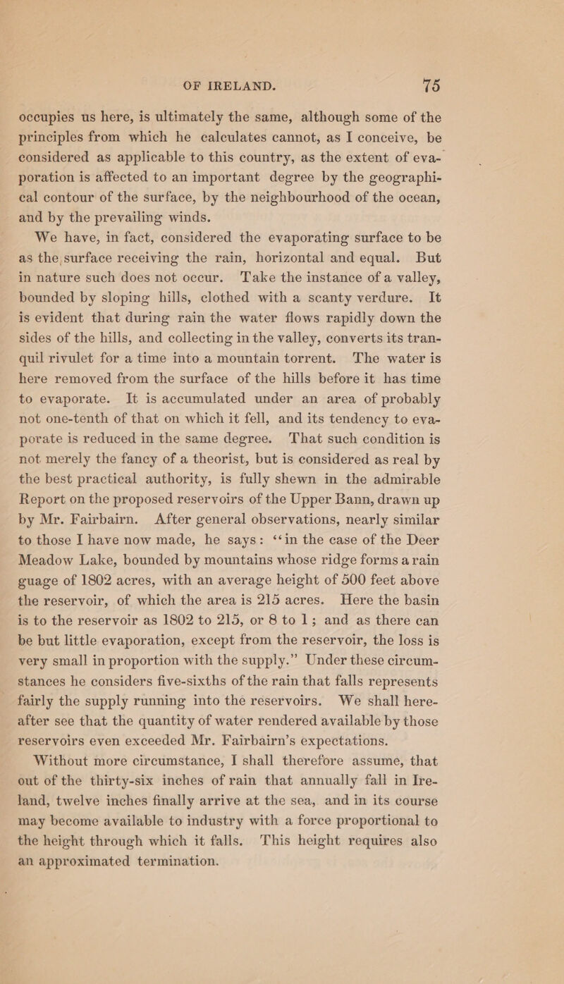 occupies us here, is ultimately the same, although some of the principles from which he calculates cannot, as I conceive, be considered as applicable to this country, as the extent of eva- poration is affected to an important degree by the geographi- eal contour of the surface, by the neighbourhood of the ocean, and by the prevailing winds. We have, in fact, considered the evaporating surface to be as the, surface receiving the rain, horizontal and equal. But in nature such does not occur. Take the instance of a valley, bounded by sloping hills, clothed with a scanty verdure. It is evident that during rain the water flows rapidly down the sides of the hills, and collecting in the valley, converts its tran- quil rivulet for a time into a mountain torrent. The water is here removed from the surface of the hills before it has time to evaporate. It is accumulated under an area of probably not one-tenth of that on which it fell, and its tendency to eva- porate is reduced in the same degree. That such condition is not merely the fancy of a theorist, but is considered as real by the best practical authority, is fully shewn in the admirable Report on the proposed reservoirs of the Upper Bann, drawn up by Mr. Fairbairn. After general observations, nearly similar to those I have now made, he says: ‘‘in the case of the Deer Meadow Lake, bounded by mountains whose ridge forms a rain guage of 1802 acres, with an average height of 500 feet above the reservoir, of which the area is 215 acres. Here the basin is to the reservoir as 1802 to 215, or 8 to 1; and as there can be but little evaporation, except from the reservoir, the loss is very small in proportion with the supply.” Under these circum- stances he considers five-sixths of the rain that falls represents fairly the supply running into the reservoirs. We shall here- after see that the quantity of water rendered available by those reservoirs even exceeded Mr. Fairbairn’s expectations. Without more circumstance, I shall therefore assume, that out of the thirty-six inches of rain that annually fall in Ire- land, twelve inches finally arrive at the sea, and in its course may become available to industry with a force proportional to the height through which it falls. This height requires also an approximated termination.