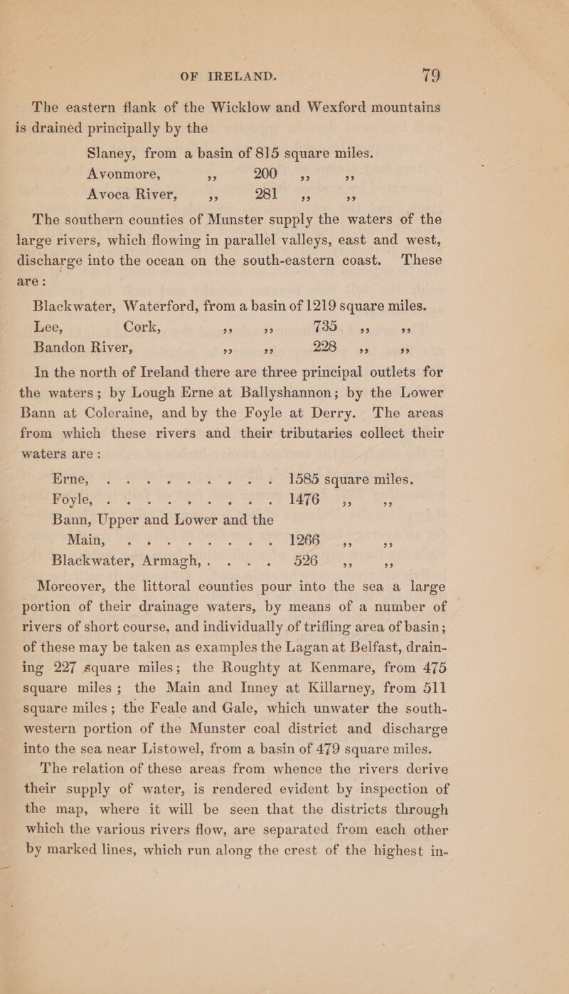 The eastern flank of the Wicklow and Wexford mountains is drained principally by the Slaney, from a basin of 815 square miles. Avonmore, ee 2607S, * Avoca River, i 281 The southern counties of Munster supply the waters of the large rivers, which flowing in parallel valleys, east and west, discharge into the ocean on the south-eastern coast. These are : Blackwater, Waterford, from a basin of 1219 square miles. Lee, Cork, 29 99 735 29 29 Bandon River, ie a 228 39 59 in the north of Ireland there are three principal outlets for the waters; by Lough Erne at Ballyshannon; by the Lower Bann at Coleraine, and by the Foyle at Derry. The areas from which these rivers and their tributaries collect their waters are: EPROP ee eg oo OOD SCUALe NEIOS.. fetes 2) fees Fe Tie 35 St Bann, Upper and Lower and the rar ee geet FP 8 166-&gt;~ 5, DSlackwater, Armagh,” 2°. -, 7 526 99 99 Moreover, the littoral counties pour into the sea a large portion of their drainage waters, by means of a number of — rivers of short course, and individually of trifling area of basin; of these may be taken as examples the Lagan at Belfast, drain- ing 227 square miles; the Roughty at Kenmare, from 475 square miles; the Main and Inney at Killarney, from 511 Square miles ; the Feale and Gale, which unwater the south- western portion of the Munster coal district and discharge into the sea near Listowel, from a basin of 479 square miles. The relation of these areas from whence the rivers derive their supply of water, is rendered evident by inspection of the map, where it will be seen that the districts through which the various rivers flow, are separated from each other by marked lines, which run along the crest of the highest in-