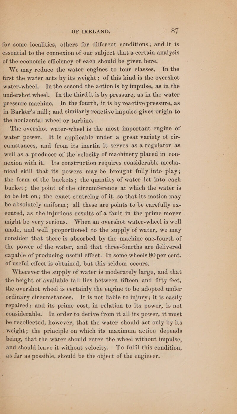 for some localities, others for different conditions; and it is essential to the connexion of our subject that a certain analysis of the economic efficiency of each should be given here. We may reduce the water engines to four classes. In the first the water acts by its weight; of this kind is the overshot water-wheel. Inthe second the action is by impulse, as in the undershot wheel. In the third it is by pressure, as in the water pressure machine. In the fourth, it is by reactive pressure, as in Barker’s mill; and similarly reactive impulse gives origin to the horizontal wheel or turbine. The overshot water-wheel is the most important engine of water power. It is applicable under a great variety of cir- cumstances, and from its inertia it serves as a regulator as well as a producer of the velocity of machinery placed in con- nexion with it. Its construction requires considerable mecha- nical skill that its powers may be brought fully into play; the form of the buckets; the quantity of water let into each bucket ; the point of the circumference at which the water is to be let on; the exact centreing of it, so that its motion may be absolutely uniform; all these are points to be carefully ex- ecuted, as the injurious results of a fault in the prime mover might be very serious. When an overshot water-wheel is well made, and well proportioned to the supply of water, we may consider that there is absorbed by the machine one-fourth of the power of the water, and that three-fourths are delivered capable of producing useful effect. In some wheels 80 per cent. of useful effect is obtained, but this seldom occurs. Wherever the supply of water is moderately large, and that the height of available fall lies between fifteen and fifty feet, the overshot wheel is certainly the engine to be adopted under ordinary circumstances. It is not liable to injury; it is easily repaired; and its prime cost, in relation to its power, is not considerable. In order to derive from it all its power, it must be recollected, however, that the water should act only by its _weight; the principle on which its maximum action depends being, that the water should enter the wheel without impulse, and should leave it without velocity. To fulfil this condition, as far as possible, should be the object of the engineer.