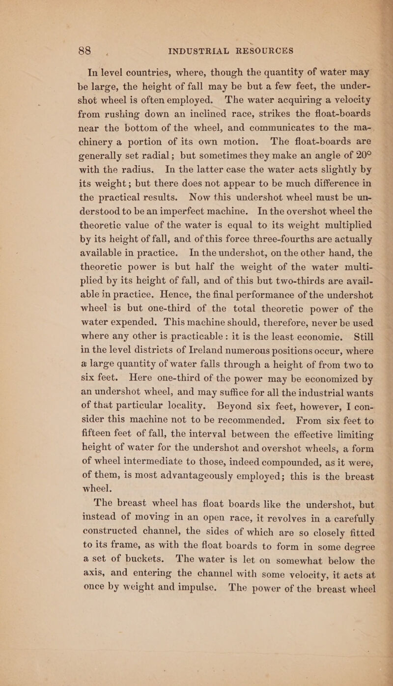 be large, the height of fall may be but a few feet, the under- shot wheel is oftenemployed. The water acquiring a velocity from rushing down an inclined race, strikes the float-boards chinery a portion of its own motion. The float-boards are generally set radial; but sometimes they make an angle of 20° with the radius. In the latter case the water acts slightly by its weight; but there does not appear to be much difference in the practical results. Now this undershot wheel must be un- derstood to be an imperfect machine. In the overshot wheel the theoretic value of the water is equal to its weight multiplied by its height of fall, and of this force three-fourths are actually available in practice. In the undershot, on the other hand, the theoretic power is but half the weight of the water multi- plied by its height of fall, and of this but two-thirds are avail- able in practice. Hence, the final performance of the undershot wheel is but one-third of the total theoretic power of the water expended. This machine should, therefore, never be used where any other is practicable: it is the least economic. Still in the level districts of Ireland numerous positions occur, where a large quantity of water falls through a height of from two to six feet. Here one-third of the power may be economized by an undershot wheel, and may suffice for all the industrial wants of that particular locality. Beyond six feet, however, I con- sider this machine not to be recommended. From six feet to fifteen feet of fall, the interval between the effective limiting height of water for the undershot and overshot wheels, a form of wheel intermediate to those, indeed compounded, as it were, of them, is most advantageously employed; this is the breast wheel. The breast wheel has float boards like the undershot, but constructed channel, the sides of which are so closely fitted to its frame, as with the float boards to form in some degree a set of buckets. The water is let on somewhat below the axis, and entering the channel with some velocity, it acts at once by weight and impulse. The power of the breast wheel