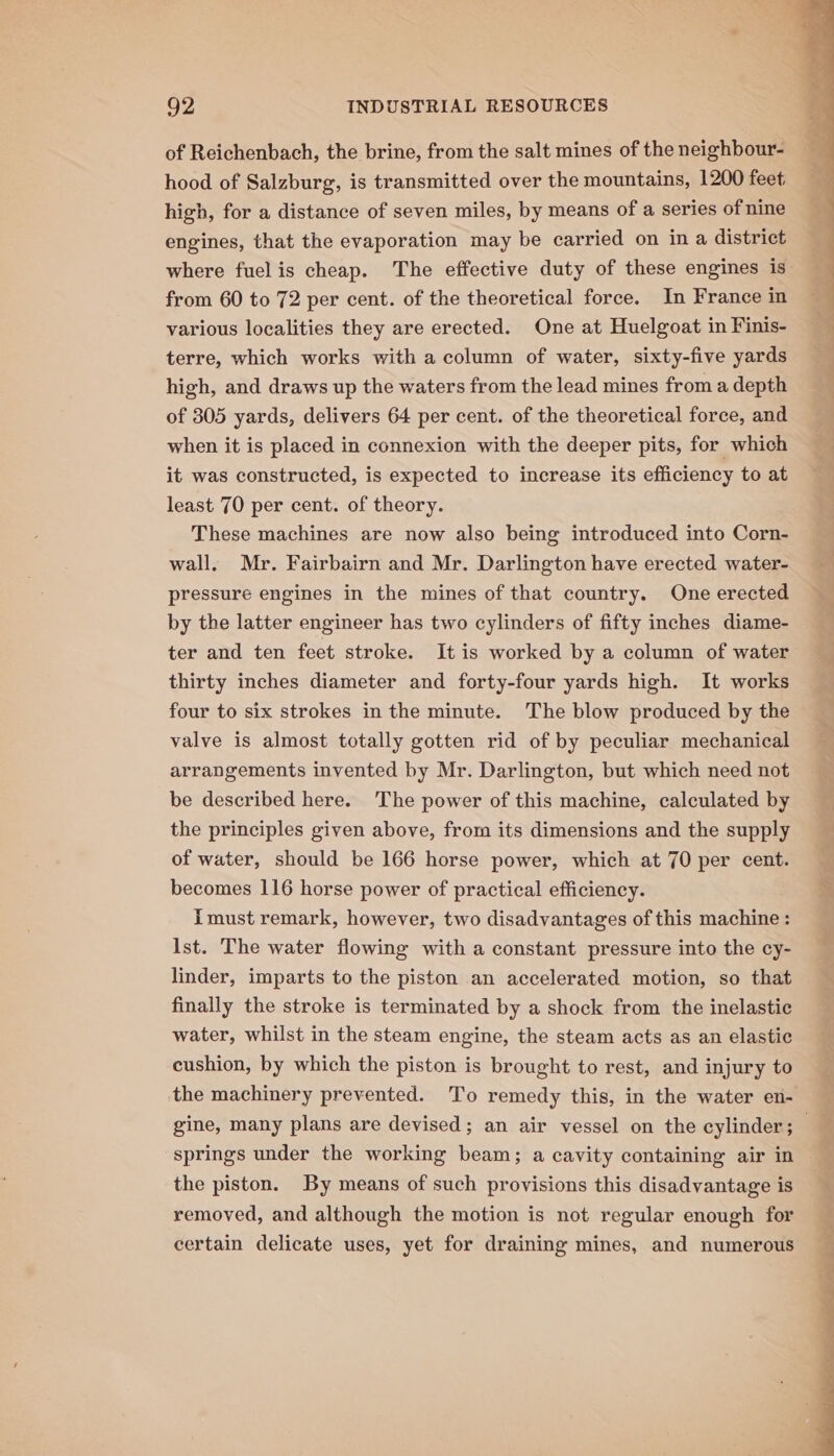 of Reichenbach, the brine, from the salt mines of the neighbour- hood of Salzburg, is transmitted over the mountains, 1200 feet. high, for a distance of seven miles, by means of a series of nine engines, that the evaporation may be carried on in a district where fuel is cheap. The effective duty of these engines is from 60 to 72 per cent. of the theoretical force. In France in various localities they are erected. One at Huelgoat in Finis- terre, which works with a column of water, sixty-five yards high, and draws up the waters from the lead mines from a depth of 305 yards, delivers 64 per cent. of the theoretical force, and when it is placed in connexion with the deeper pits, for which it was constructed, is expected to increase its efficiency to at least 70 per cent. of theory. These machines are now also being introduced into Corn- wall. Mr. Fairbairn and Mr. Darlington have erected water- pressure engines in the mines of that country. One erected by the latter engineer has two cylinders of fifty inches diame- ter and ten feet stroke. It is worked by a column of water thirty inches diameter and forty-four yards high. It works four to six strokes in the minute. The blow produced by the valve is almost totally gotten rid of by peculiar mechanical arrangements invented by Mr. Darlington, but which need not be described here. ‘The power of this machine, calculated by the principles given above, from its dimensions and the supply of water, should be 166 horse power, which at 70 per cent. becomes 116 horse power of practical efficiency. imust remark, however, two disadvantages of this machine: Ist. The water flowing with a constant pressure into the cy- linder, imparts to the piston an accelerated motion, so that finally the stroke is terminated by a shock from the inelastic water, whilst in the steam engine, the steam acts as an elastic cushion, by which the piston is brought to rest, and injury to the machinery prevented. To remedy this, in the water en- springs under the working beam; a cavity containing air in the piston. By means of such provisions this disadvantage is removed, and although the motion is not regular enough for certain delicate uses, yet for draining mines, and numerous ap ee ae tot oT