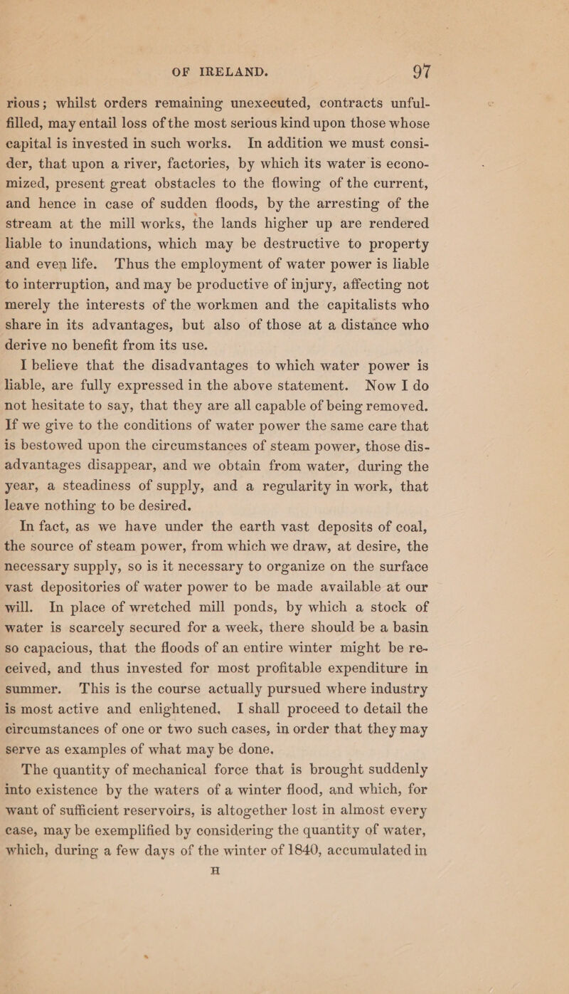 rious; whilst orders remaining unexecuted, contracts unful- filled, may entail loss of the most serious kind upon those whose capital is invested in such works. In addition we must consi- der, that upon a river, factories, by which its water is econo- mized, present great obstacles to the flowing of the current, and hence in case of sudden floods, by the arresting of the stream at the mill works, the lands higher up are rendered liable to inundations, which may be destructive to property and even life. Thus the employment of water power is liable to interruption, and may be productive of injury, affecting not merely the interests of the workmen and the capitalists who share in its advantages, but also of those at a distance who derive no benefit from its use. I believe that the disadvantages to which water power is liable, are fully expressed in the above statement. Now I do not hesitate to say, that they are all capable of being removed. If we give to the conditions of water power the same care that is bestowed upon the circumstances of steam power, those dis- advantages disappear, and we obtain from water, during the year, a steadiness of supply, and a regularity in work, that leave nothing to be desired. In fact, as we have under the earth vast deposits of coal, the source of steam power, from which we draw, at desire, the necessary supply, so is it necessary to organize on the surface vast depositories of water power to be made available at our will. In place of wretched mill ponds, by which a stock of water is scarcely secured for a week, there should be a basin so capacious, that the floods of an entire winter might be re- ceived, and thus invested for most profitable expenditure in summer. ‘This is the course actually pursued where industry is most active and enlightened, I shall proceed to detail the circumstances of one or two such cases, in order that they may serve as examples of what may be done, The quantity of mechanical force that is brought suddenly into existence by the waters of a winter flood, and which, for want of sufficient reservoirs, is altogether lost in almost every case, may be exemplified by considering the quantity of water, which, during a few days of the winter of 1840, accumulated in H