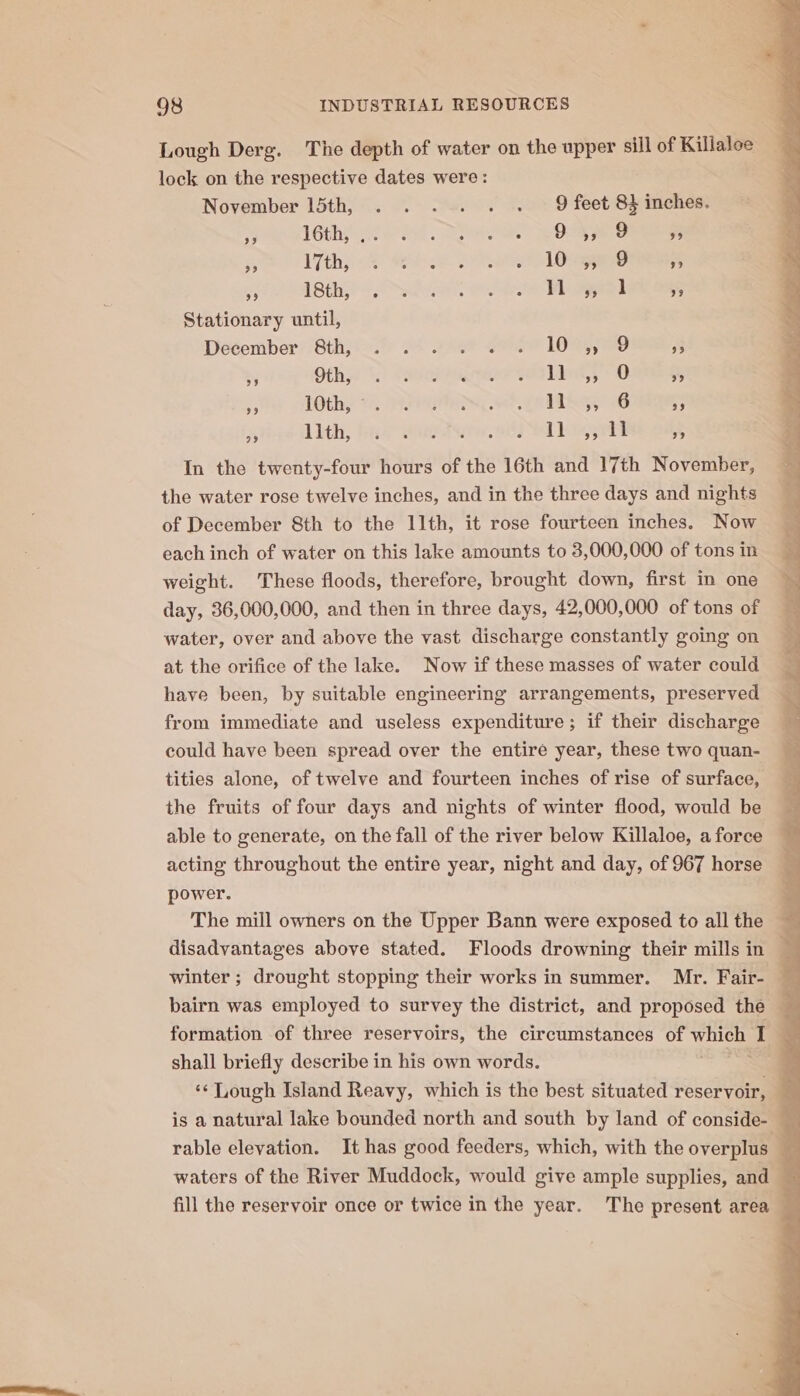 Lough Derg. The depth of water on the upper sill of Killaloe lock on the respective dates were: November 15th, . . ... . . 9 feet 8} inches. ey. 1GthAt eH Pel Dae ee eo ¥3 ra lth, 2 8 Sr LOS i ASE ooo a ee ee 7 Stationary until, Deéember: ‘Sth. os Yas? eee 105 3 bj Ofhy 1.) (eager ets Lids 0 % &gt; thy ts, FN ee, MiG 6 9 5 Lith; haa Wea, Llane - In the twenty-four hours of the 16th and 17th November, the water rose twelve inches, and in the three days and nights of December 8th to the 11th, it rose fourteen inches. Now each inch of water on this lake amounts to 3,000,000 of tons in weight. These floods, therefore, brought down, first in one day, 36,000,000, and then in three days, 42,000,000 of tons of water, over and above the vast discharge constantly going on at the orifice of the lake. Now if these masses of water could have been, by suitable engineering arrangements, preserved from immediate and useless expenditure; if their discharge could have been spread over the entire year, these two quan- tities alone, of twelve and fourteen inches of rise of surface, the fruits of four days and nights of winter flood, would be able to generate, on the fall of the river below Killaloe, a force acting throughout the entire year, night and day, of 967 horse power. The mill owners on the Upper Bann were exposed to all the disadvantages above stated. Floods drowning their mills in winter; drought stopping their works in summer. Mr. Fair- bairn was employed to survey the district, and proposed the formation of three reservoirs, the circumstances of whi I j ; shall briefly describe in his own words. . ‘¢ Lough Island Reavy, which is the best situated reservoir, is a natural lake bounded north and south by land of conside- | rable elevation. It has good feeders, which, with the overplus waters of the River Muddock, would give ample supplies, and — fill the reservoir once or twice inthe year. The present area