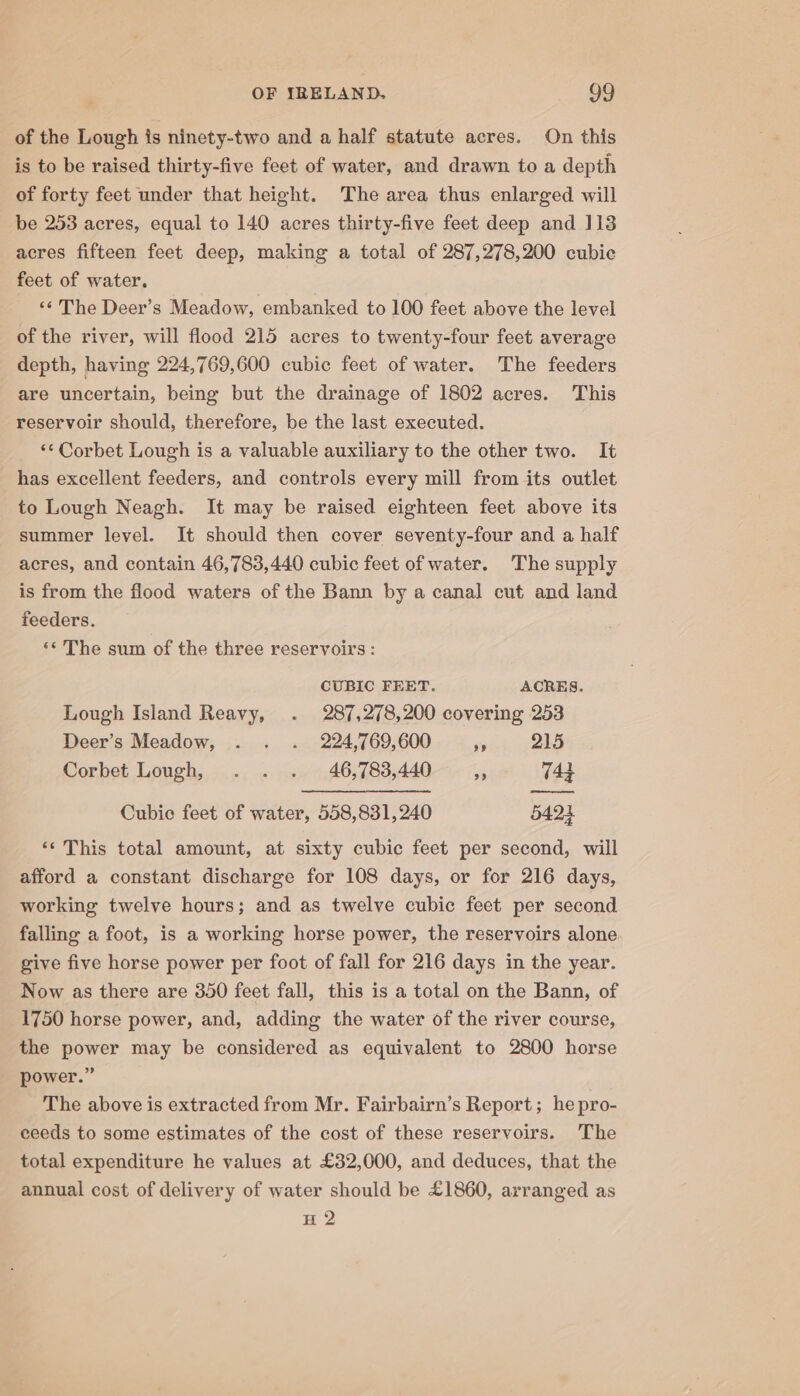 of the Lough is ninety-two and a half statute acres. On this is to be raised thirty-five feet of water, and drawn toa depth of forty feet under that height. The area thus enlarged will be 253 acres, equal to 140 acres thirty-five feet deep and 113 acres fifteen feet deep, making a total of 287,278,200 cubic feet of water, “¢ The Deer’s Meadow, embanked to 100 feet above the level of the river, will flood 215 acres to twenty-four feet average depth, having 224,769,600 cubic feet of water. The feeders are uncertain, being but the drainage of 1802 acres. This reservoir should, therefore, be the last executed. ‘‘ Corbet Lough is a valuable auxiliary to the other two. It has excellent feeders, and controls every mill from its outlet to Lough Neagh. It may be raised eighteen feet above its summer level. It should then cover seventy-four and a half acres, and contain 46,783,440 cubic feet of water. The supply is from the flood waters of the Bann by a canal cut and land feeders. ‘« The sum of the three reservoirs : CUBIC FEET. ACRES. Lough Island Reavy, . 287,278,200 covering 253 Deer’s Meadow, . . . 224,769,600 Pe 215 Corbet Lough, . . . 46,783,440 a 742 Cubic feet of water, 558,831,240 5424 ‘¢ This total amount, at sixty cubic feet per second, will afford a constant discharge for 108 days, or for 216 days, working twelve hours; and as twelve cubic feet per second falling a foot, is a working horse power, the reservoirs alone give five horse power per foot of fall for 216 days in the year. Now as there are 350 feet fall, this is a total on the Bann, of 1750 horse power, and, adding the water of the river course, the power may be considered as equivalent to 2800 horse power.” The above is extracted from Mr. Fairbairn’s Report; he pro- ceeds to some estimates of the cost of these reservoirs. The total expenditure he values at £32,000, and deduces, that the annual cost of delivery of water should be £1860, arranged as H 2