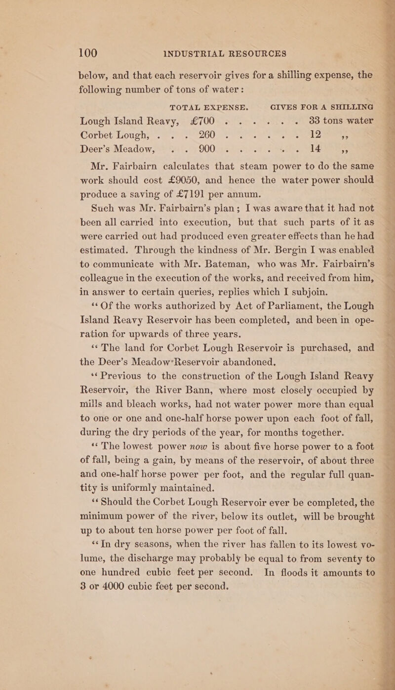 below, and that each reservoir gives for a shilling expense, the following number of tons of water: TOTAL EXPENSE. GIVES FOR A SHILLING Lough Island Reavy, £700 . .. . . . 33 tons water Corbet Loughs. =. 200 ee eee 5 Deer. ssMeadow. ft 'Hi'. 4 900s Rie aS eee 7 Mr. Fairbairn calculates that steam power to do the same work should cost £9050, and hence the water power should produce a saving of £7191 per annum. Such was Mr. Fairbairn’s plan; I was aware that it had not been all carried into execution, but that such parts of it as were carried out had produced even greater effects than he had estimated. Through the kindness of Mr. Bergin I was enabled to communicate with Mr. Bateman, who was Mr. Fairbairn’s colleague in the execution of the works, and received from him, in answer to certain queries, replies which I subjoin. “‘Of the works authorized by Act of Parliament, the Lough Island Reavy Reservoir has been completed, and been in ope- ration for upwards of three years. ‘¢The land for Corbet Lough Reservoir is purchased, and the Deer’s Meadow’Reservoir abandoned. ‘‘ Previous to the construction of the Lough Island Reavy Reservoir, the River Bann, where most closely occupied by mills and bleach works, had not water power more than equal to one or one and one-half horse power upon each foot of fall, during the dry periods of the year, for months together. ‘‘ The lowest power now is about five horse power to a foot of fall, being a gain, by means of the reservoir, of about three and one-half horse power per foot, and the regular full quan- tity is uniformly maintained. ‘* Should the Corbet Lough Reservoir ever be completed, the minimum power of the river, below its outlet, will be brought up to about ten horse power per foot of fall. ; ‘‘In dry seasons, when the river has fallen to its lowest vo- r lume, the discharge may probably be equal to from seventy to one hundred cubie feet per second. In floods it amounts to — 3 or 4000 cubic feet per second.