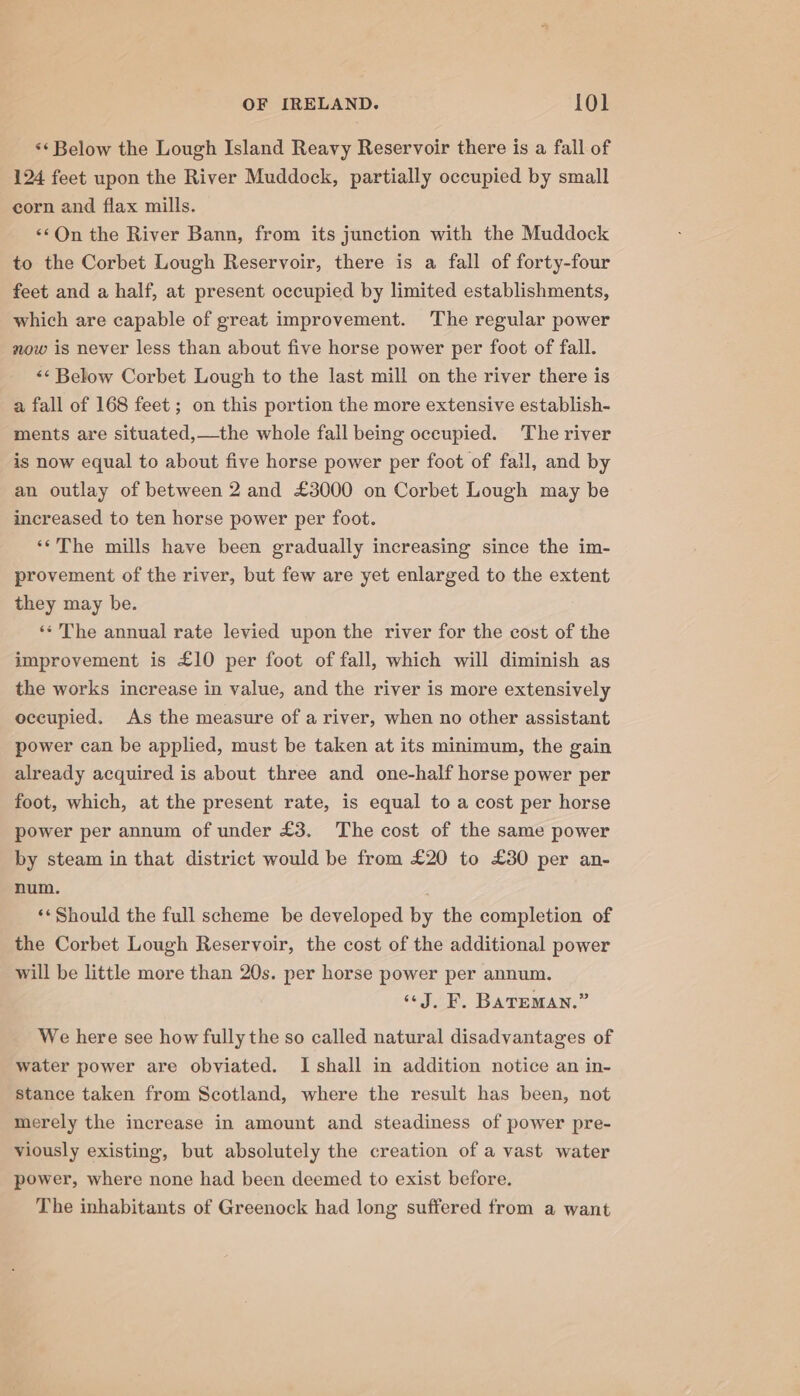 ‘‘ Below the Lough Island Reavy Reservoir there is a fall of 124 feet upon the River Muddock, partially occupied by small corn and flax mills. «On the River Bann, from its junction with the Muddock to the Corbet Lough Reservoir, there is a fall of forty-four feet and a half, at present occupied by limited establishments, which are capable of great improvement. The regular power now is never less than about five horse power per foot of fall. &lt;&lt; Below Corbet Lough to the last mill on the river there is a fall of 168 feet ; on this portion the more extensive establish- ments are situated,—the whole fall being occupied. The river is now equal to about five horse power per foot of fall, and by an outlay of between 2 and £3000 on Corbet Lough may be increased to ten horse power per foot. ‘*The mills have been gradually increasing since the im- provement of the river, but few are yet enlarged to the extent they may be. ‘* The annual rate levied upon the river for the cost of the improvement is £10 per foot of fall, which will diminish as the works increase in value, and the river is more extensively occupied. As the measure of a river, when no other assistant power can be applied, must be taken at its minimum, the gain already acquired is about three and one-half horse power per foot, which, at the present rate, is equal to a cost per horse power per annum of under £3. The cost of the same power by steam in that district would be from £20 to £30 per an- num. | «*Should the full scheme be developed by the completion of the Corbet Lough Reservoir, the cost of the additional power will be little more than 20s. per horse power per annum. “J, F. Bareman.” We here see how fully the so called natural disadvantages of water power are obviated. I shall in addition notice an in- stance taken from Scotland, where the result has been, not merely the increase in amount and steadiness of power pre- viously existing, but absolutely the creation of a vast water power, where none had been deemed to exist before. The inhabitants of Greenock had long suffered from a want