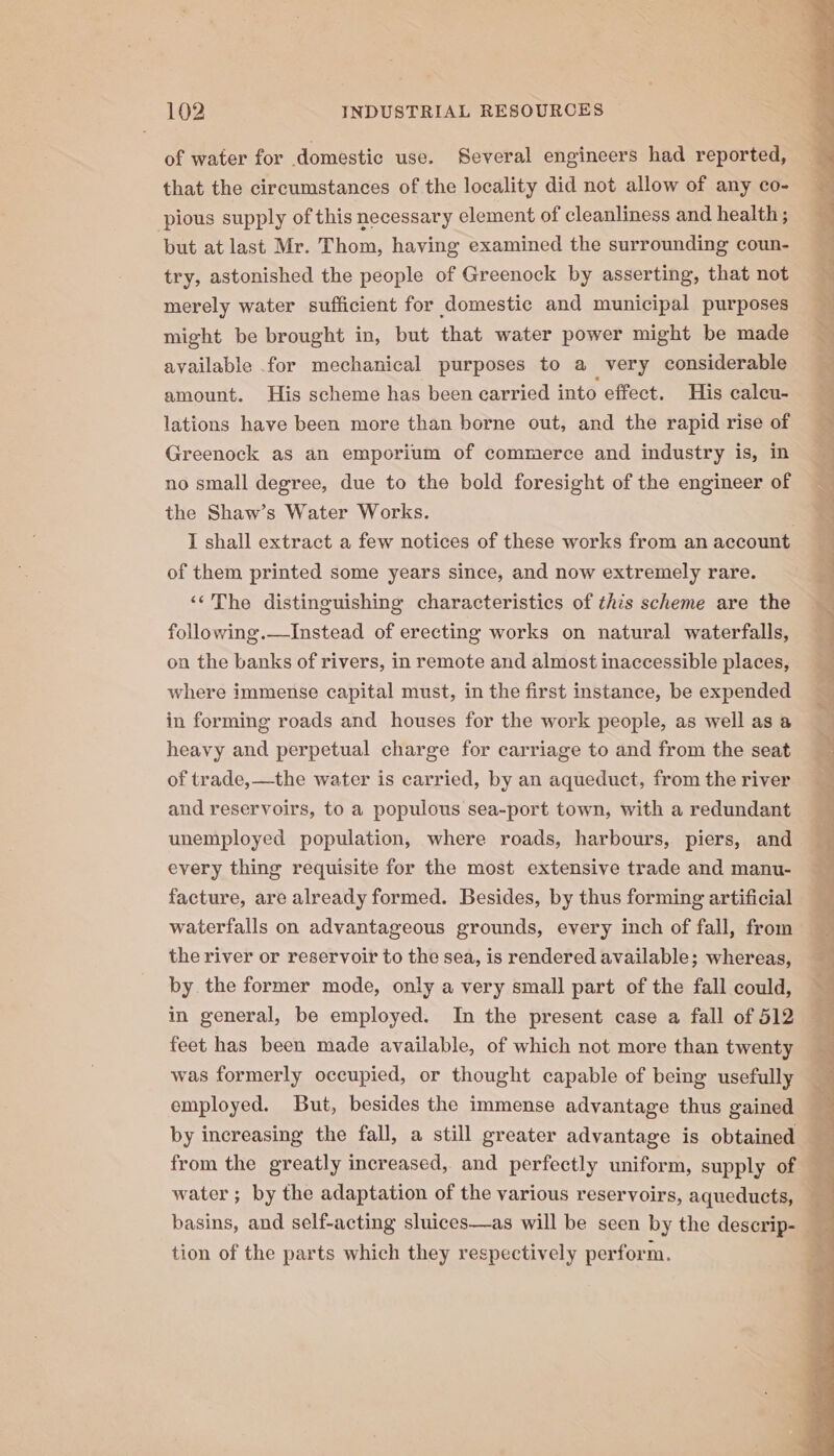 of water for domestic use. Several engineers had reported, that the circumstances of the locality did not allow of any co- pious supply of this necessary element of cleanliness and health ; but at last Mr. Thom, having examined the surrounding coun- try, astonished the people of Greenock by asserting, that not merely water sufficient for domestic and municipal purposes might be brought in, but that water power might be made available for mechanical purposes to a very considerable amount. His scheme has been carried into effect. His caleu- lations have been more than borne out, and the rapid rise of Greenock as an emporium of commerce and industry is, in no small degree, due to the bold foresight of the engineer of the Shaw’s Water Works. I shall extract a few notices of these works from an account of them printed some years since, and now extremely rare. ‘‘The distinguishing characteristics of this scheme are the following.—Instead of erecting works on natural waterfalls, on the banks of rivers, in remote and almost inaccessible places, where immense capital must, in the first instance, be expended in forming roads and houses for the work people, as well as a heavy and perpetual charge for carriage to and from the seat of trade, —the water is carried, by an aqueduct, from the river and reservoirs, to a populous sea-port town, with a redundant unemployed population, where roads, harbours, piers, and every thing requisite for the most extensive trade and manu- facture, are already formed. Besides, by thus forming artificial waterfalls on advantageous grounds, every inch of fall, from the river or reservoir to the sea, is rendered available; whereas, by. the former mode, only a very small part of the fall could, — in general, be employed. In the present case a fall of 512 Ee. feet has been made available, of which not more than twenty was formerly occupied, or thought capable of being usefully employed. But, besides the immense advantage thus gained by increasing the fall, a still greater advantage is obtained - from the greatly increased, and perfectly uniform, supply of — water ; by the adaptation of the various reservoirs, aqueducts, — i basins, and self-acting sluices—as will be seen by the descrip- , tion of the parts which they respectively perform.