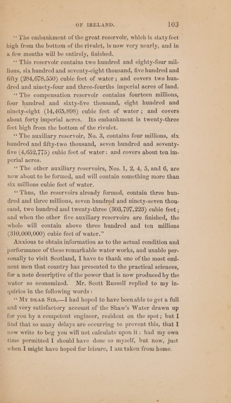 «The embankment of the great reservoir, which is sixty feet high from the bottom of the rivulet, is now very nearly, and in a few months will be entirely, finished. ‘¢ This reservoir contains two hundred and eighty-four mil- lions, six hundred and seventy-eight thousand, five hundred and fifty (284,678,550) cubic feet of water; and covers two hun- dred and ninety-four and three-fourths imperial acres of land. “‘The compensation reservoir contains fourteen millions, four hundred and sixty-five thousand, eight hundred and ninety-eight (14,465,898) cubic feet of water; and covers about forty imperial acres. Its embankment is twenty-three feet high from the bottom of the rivulet. «The auxiliary reservoir, No. 3, contains four millions, six _ hundred and fifty-two thousand, seven hundred and seventy- five (4,652,775) cubic feet of water: and covers about ten im- . perial acres. **The other auxiliary reservoirs, Nos. 1, 2, 4, 5, and 6, are now about to be formed, and will contain something more than six millions cubic feet of water. ‘*’Phus, the reservoirs already formed, contain three hun- dred and three millions, seven hundred and ninety-seven thou- sand, two hundred and twenty-three (303,797,223) cubic feet ; and when the other five auxiliary reservoirs are finished, the whole will contain above three hundred and ten millions (310,000,000) cubic feet of water.” Anxious to obtain information as to the actual condition and performance of these remarkable water works, and unable per- sonally to visit Scotland, I have to thank one of the most emi- nent men that country has presented to the practical sciences, for a note descriptive of the power that is now produced by the water so economized. Mr. Scott Russell replied to my in- quiries in the following words : *¢ My pear Sir,—I had hoped to have been able to get a full and very satisfactory account of the Shaw’s Water drawn up for you by a competent engineer, resident on the spot; but I find that so many delays are occurring to prevent this, that I now write to beg you will not calculate upon it: had my own time permitted I should have done so myself, but now, just when I might have hoped for leisure, I am taken from home.