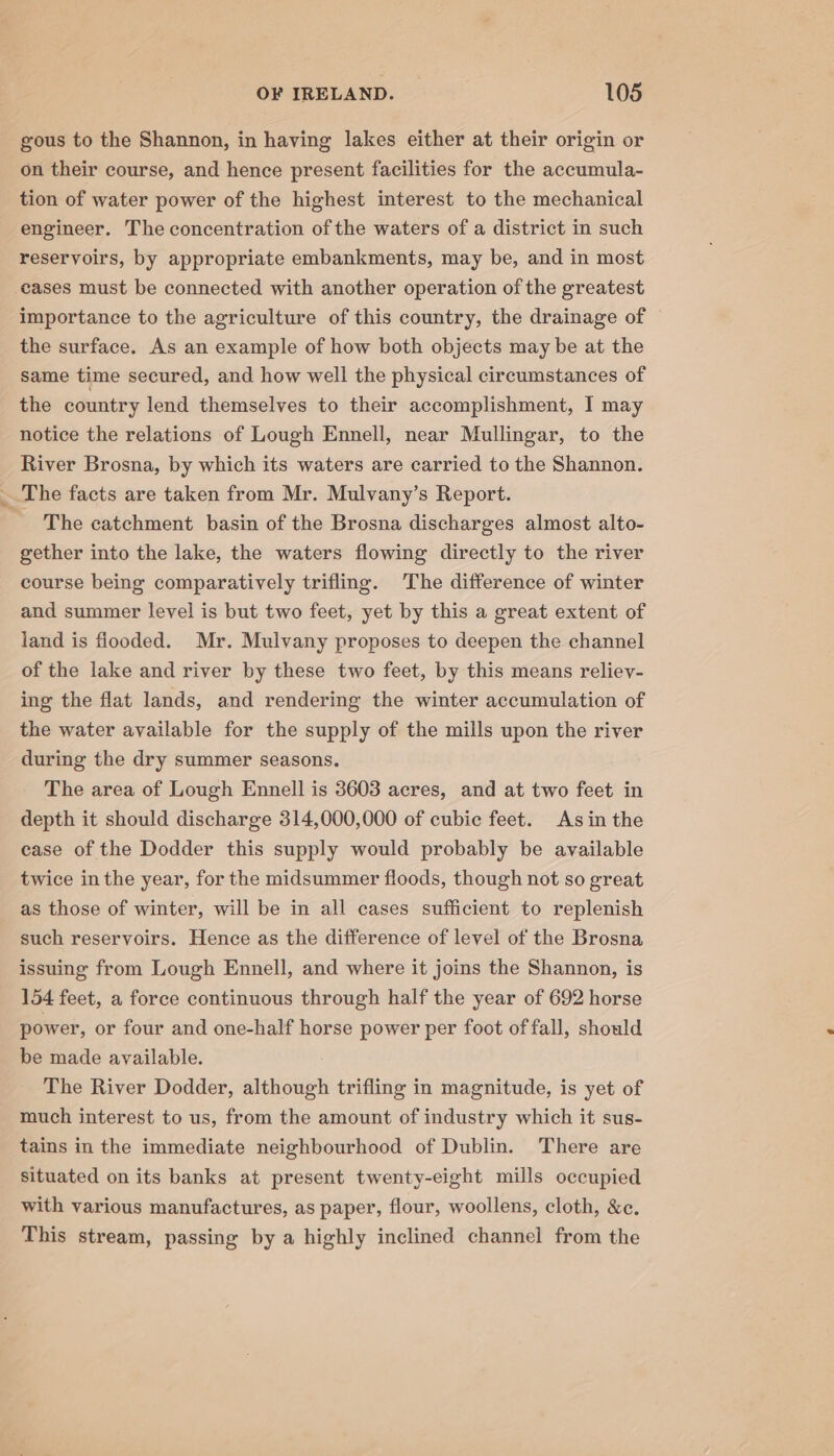 ' ia gous to the Shannon, in having lakes either at their origin or on their course, and hence present facilities for the accumula- tion of water power of the highest interest to the mechanical engineer. The concentration of the waters of a district in such reservoirs, by appropriate embankments, may be, and in most cases must be connected with another operation of the greatest importance to the agriculture of this country, the drainage of the surface. As an example of how both objects may be at the same time secured, and how well the physical circumstances of the country lend themselves to their accomplishment, I may notice the relations of Lough Ennell, near Mullingar, to the River Brosna, by which its waters are carried to the Shannon. The facts are taken from Mr. Mulvany’s Report. _ The catchment basin of the Brosna discharges almost alto- gether into the lake, the waters flowing directly to the river course being comparatively trifling. The difference of winter and summer level is but two feet, yet by this a great extent of land is flooded. Mr. Muivany proposes to deepen the channel of the lake and river by these two feet, by this means reliev- ing the flat lands, and rendering the winter accumulation of the water available for the supply of the mills upon the river during the dry summer seasons. The area of Lough Ennell is 3603 acres, and at two feet in depth it should discharge 314,000,000 of cubie feet. Asin the case of the Dodder this supply would probably be available twice in the year, for the midsummer floods, though not so great as those of winter, will be in all cases sufficient to replenish such reservoirs. Hence as the difference of level of the Brosna issuing from Lough Ennell, and where it joins the Shannon, is 154 feet, a force continuous through half the year of 692 horse power, or four and one-half horse power per foot of fall, should be made available. The River Dodder, although trifling in magnitude, is yet of much interest to us, from the amount of industry which it sus- tains in the immediate neighbourhood of Dublin. There are situated on its banks at present twenty-eight mills occupied with various manufactures, as paper, flour, woollens, cloth, &amp;c. This stream, passing by a highly inclined channel from the