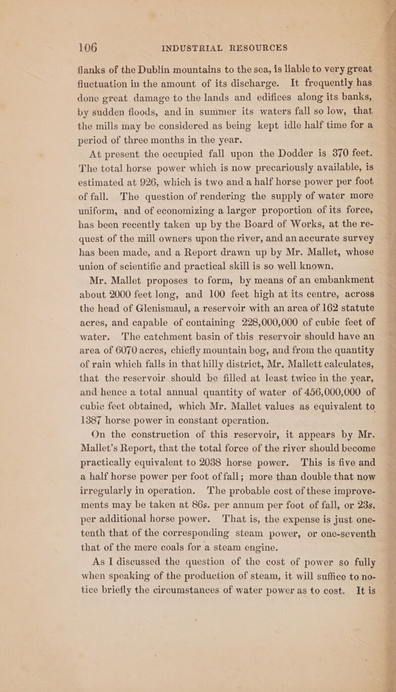 flanks of the Dublin mountains to the sea, is liable to very great fluctuation in the amount of its discharge. It frequently has done great damage to the lands and edifices along its banks, by sudden floods, and in summer its waters fall so low, that the mills may be considered as being kept idle half time for a period of three months in the year. At present the occupied fall upon the Dodder is 370 feet. The total horse power which is now precariously available, is estimated at 926, which is two and a half horse power per foot of fall. The question of rendering the supply of water more uniform, and of economizing a larger proportion of its force, has been recently taken up by the Board of Works, at the re- quest of the mill owners upon the river, and an accurate survey has been made, and a Report drawn up by Mr. Mallet, whose union of scientific and practical skill is so well known. Mr. Mallet proposes to form, by means of an embankment about 2000 feet long, and 100 feet high at its centre, across the head of Glenismaul, a reservoir with an area of 162 statute acres, and capable of containing 228,000,000 of cubic feet of water. The catchment basin of this reservoir should have an area of 6070 acres, chiefly mountain bog, and from the quantity of rain which falls in that hilly district, Mr. Mallett calculates, that the reservoir should be filled at least twice in the year, and hence a total annual quantity of water of 456,000,000 of cubie feet obtained, which Mr. Mallet values as equivalent to 1387 horse power in constant operation. On the construction of this reservoir, it appears by Mr. Mallet’s Report, that the total force of the river should become practically equivalent to 2038 horse power. This is five and a half horse power per foot of fall; more than double that now irregularly in operation. The probable cost of these improve- ments may be taken at 86s. per annum per foot of fall, or 23s. per additional horse power. That is, the expense is just one- that of the mere coals for a steam engine. As I discussed the question of the cost of power so fully when speaking of the production of steam, it will suffice to no- tice briefly the circumstances of water power as to cost. It is