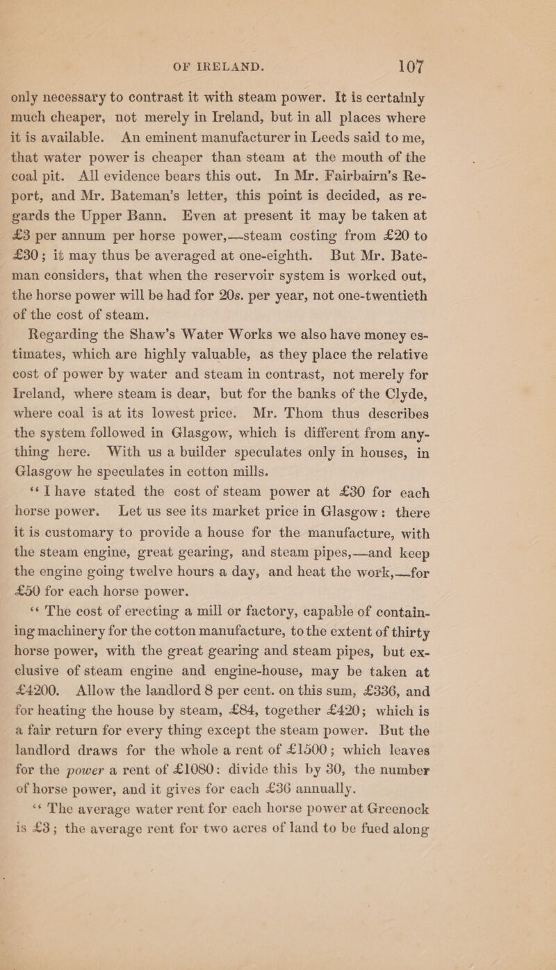 only necessary to contrast it with steam power. It is certainly much cheaper, not merely in Ireland, but in all places where it is available. An eminent manufacturer in Leeds said to me, that water power is cheaper than steam at the mouth of the coal pit. All evidence bears this out. In Mr. Fairbairn’s Re- port, and Mr. Bateman’s letter, this point is decided, as re- gards the Upper Bann. Even at present it may be taken at £3 per annum per horse power,—steam costing from £20 to £30; it may thus be averaged at one-eighth. But Mr. Bate- man considers, that when the reservoir system is worked out, the horse power will be had for 20s. per year, not one-twentieth of the cost of steam. Regarding the Shaw’s Water Works we also have money es- timates, which are highly valuable, as they place the relative cost of power by water and steam in contrast, not merely for Ireland, where steam is dear, but for the banks of the Clyde, where coal is at its lowest price. Mr. Thom thus describes the system followed in Glasgow, which is different from any- thing here. With us a builder speculates only in houses, in Glasgow he speculates in cotton mills. ‘* TL have stated the cost of steam power at £30 for each horse power. Let us see its market price in Glasgow: there it is customary to provide a house for the manufacture, with the steam engine, great gearing, and steam pipes,—and keep the engine going twelve hours a day, and heat the work,—for £50 for each horse power. *¢ The cost of erecting a mill or factory, capable of contain- ing machinery for the cotton manufacture, to the extent of thirty horse power, with the great gearing and steam pipes, but ex- clusive of steam engine and engine-house, may be taken at £4200. Allow the landlord 8 per cent. on this sum, £336, and for heating the house by steam, £84, together £420; which is a fair return for every thing except the steam power. But the landlord draws for the whole a rent of £1500; which leaves for the power a rent of £1080: divide this by 30, the number of horse power, and it gives for each £36 annually. ‘* The average water rent for each horse power at Greenock is £3; the average rent for two acres of land to be fued along