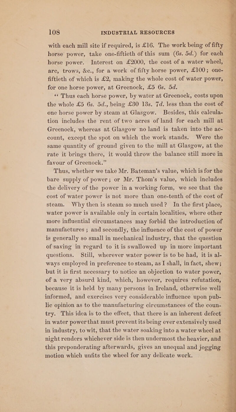 with each mill site if required, is £16. The work being of fifty horse power, take one-fiftieth of this sum (6s. 5d.) for each horse power. Interest on £2000, the cost of a water wheel, arc, trows, &amp;c., for a work of fifty horse power, £100; one- fiftieth of which is £2, making the whole cost of water power, for one horse power, at Greenock, £5 6s. 5d. — «¢ Thus each horse power, by water at Greenock, costs upon the whole £5 6s. 5d., being £30 13s. 7d. less than the cost of one horse power by steam at Glasgow. Besides, this calcula- tion includes the rent of two acres of land for each mill at Greenock, whereas at Glasgow no land is taken into the ac- count, except the spot on which the work stands. Were the same quantity of ground given to the mill at Glasgow, at the rate it brings there, it would throw the balance still more in favour of Greenock.” Thus, whether we take Mr. Bateman’s value, which is for the bare supply of power; or Mr. Thom’s value, which includes the delivery of the power in a working form, we see that the cost of water power is not more than one-tenth of the cost of steam. Why then is steam so much used? In the first place, water power is available only in certain localities, where other more influential circumstances may forbid the introduction of manufactures ; and secondly, the influence of the cost of power is generally so small in mechanical industry, that the question of saving in regard to it is swallowed up in more important questions. Still, wherever water power is to be had, it is al- ways employed in preference to steam, as I shall, in fact, shew; but it is first necessary to notice an objection to water power, of a very absurd kind, which, however, requires refutation, because it is held by many persons in Ireland, otherwise well informed, and exercises very considerable influence upon pub- lic opinion as to the manufacturing circumstances of the coun- try. This idea is to the effect, that there is an inherent defect in industry, to wit, that the water soaking into a water wheel at night renders whichever side is then undermost the heavier, and this preponderating afterwards, gives an unequal and jogging motion which unfits the wheel for any delicate work.