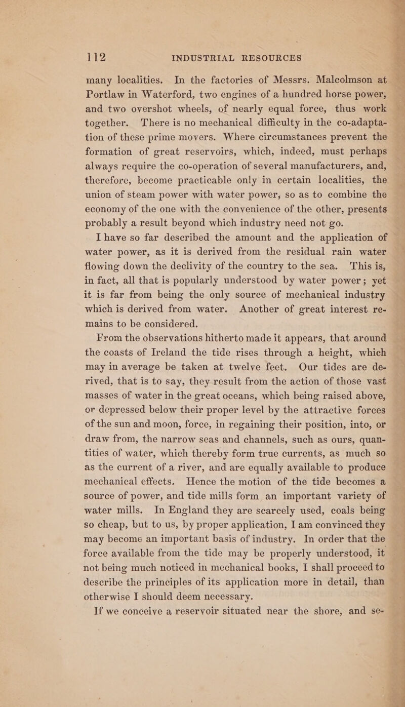 many localities. In the factories of Messrs. Malecolmson at Portlaw in Waterford, two engines of a hundred horse power, and two overshot wheels, of nearly equal force, thus work together. There is no mechanical difficulty in the co-adapta- tion of these prime movers. Where circumstances prevent the formation of great reservoirs, which, indeed, must perhaps always require the co-operation of several manufacturers, and, therefore, become practicable only in certain localities, the union of steam power with water power, so as to combine the economy of the one with the convenience of the other, presents probably a result beyond which industry need not go. I have so far described the amount and the application of water power, as it is derived from the residual rain water flowing down the declivity of the country to the sea. This is, in fact, all that is popularly understood by water power; yet it is far from being the only source of mechanical industry which is derived from water. Another of great interest re- mains to be considered. From the observations hitherto made it appears, that around the coasts of Ireland the tide rises through a height, which may in average be taken at twelve feet. Our tides are de- rived, that is to say, they result from the action of those vast masses of water in the great oceans, which being raised above, or depressed below their proper level by the attractive forces of the sun and moon, force, in regaining their position, into, or draw from, the narrow seas and channels, such as ours, quan- tities of water, which thereby form true currents, as much so as the current of a river, and are equally available to produce mechanical effects. Hence the motion of the tide becomes a source of power, and tide mills form an important variety of water mills. In England they are scarcely used, coals being so cheap, but to us, by proper application, Iam convinced they may become an important basis of industry. In order that the not being much noticed in mechanical books, I shall proceed to describe the principles of its application more in detail, than otherwise I should deem necessary. If we conceive a reservoir situated near the shore, and se-