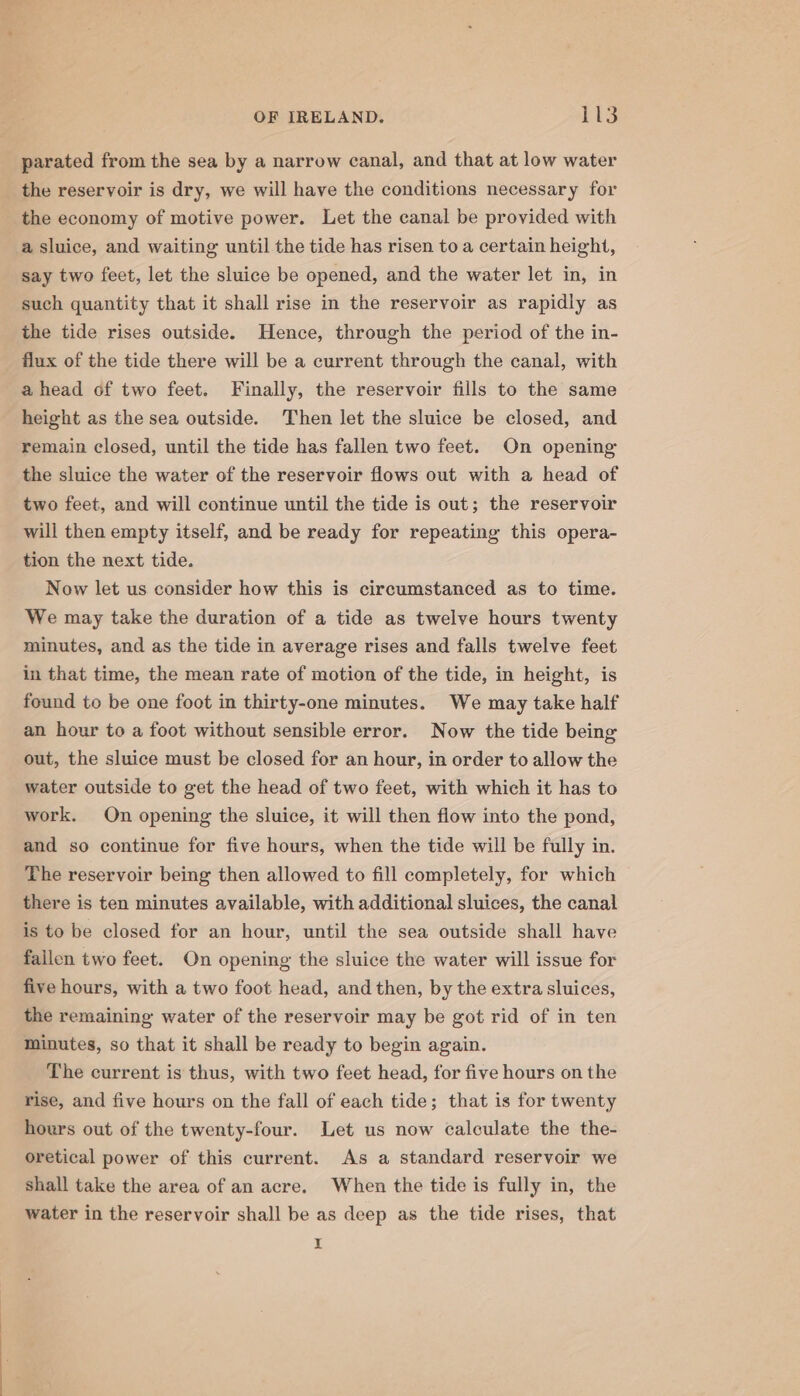 parated from the sea by a narrow canal, and that at low water the reservoir is dry, we will have the conditions necessary for the economy of motive power. Let the canal be provided with a sluice, and waiting until the tide has risen to a certain height, say two feet, let the sluice be opened, and the water let in, in such quantity that it shall rise in the reservoir as rapidly as the tide rises outside. Hence, through the period of the in- flux of the tide there will be a current through the canal, with ahead of two feet. Finally, the reservoir fills to the same height as the sea outside. Then let the sluice be closed, and remain closed, until the tide has fallen two feet. On opening the sluice the water of the reservoir flows out with a head of two feet, and will continue until the tide is out; the reservoir will then empty itself, and be ready for repeating this opera- tion the next tide. Now let us consider how this is circumstanced as to time. We may take the duration of a tide as twelve hours twenty minutes, and as the tide in average rises and falls twelve feet in that time, the mean rate of motion of the tide, in height, is found to be one foot in thirty-one minutes. We may take half an hour to a foot without sensible error. Now the tide being out, the sluice must be closed for an hour, in order to allow the water outside to get the head of two feet, with which it has to work. On opening the sluice, it will then flow into the pond, and so continue for five hours, when the tide will be fully in. The reservoir being then allowed to fill completely, for which there is ten minutes available, with additional sluices, the canal is to be closed for an hour, until the sea outside shall have failen two feet. On opening the sluice the water will issue for five hours, with a two foot head, and then, by the extra sluices, the remaining water of the reservoir may be got rid of in ten minutes, so that it shall be ready to begin again. The current is thus, with two feet head, for five hours on the rise, and five hours on the fall of each tide; that is for twenty hours out of the twenty-four. Let us now calculate the the- oretical power of this current. As a standard reservoir we shall take the area of an acre. When the tide is fully in, the water in the reservoir shall be as deep as the tide rises, that I