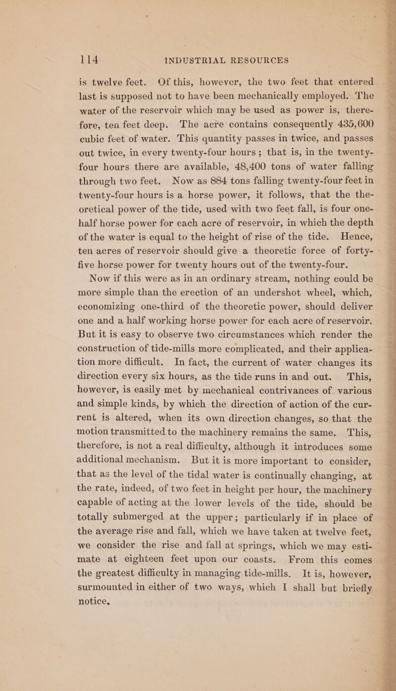 is twelve feet. Of this, however, the two feet that entered last is supposed not to have been mechanically employed. The water of the reservoir which may be used as power is, there- fore, ten feet deep. The acre contains consequently 435,600 cubic feet of water. This quantity passes in twice, and passes out twice, in every twenty-four hours; that is, in the twenty- four hours there are available, 48,400 tons of water falling through two feet. Now as 884 tons falling twenty-four feet in twenty-four hours is a horse power, it follows, that the the- oretical power of the tide, used with two feet fall, is four one- half horse power for each acre of reservoir, in which the depth of the water is equal to the height of rise of the tide. Hence, five horse power for twenty hours out of the twenty-four. Now if this were as in an ordinary stream, nothing could be more simple than the erection of an undershot wheel, which, economizing one-third of the theoretic power, should deliver one and a half working horse power for each acre of reservoir. But it is easy to observe two circumstances which render the construction of tide-mills more complicated, and their applica- tion more difficult. In fact, the current of water changes its direction every six hours, as the tide runs in and out. This, however, is easily met by mechanical contrivances of various and simple kinds, by which the direction of action of the cur- rent is altered, when its own direction changes, so that the motion transmitted to the machinery remains the same. This, therefore, is not a real difficulty, although it introduces some additional mechanism. But it is more important to consider, that as the level of the tidal water is continually changing, at the rate, indeed, of two feet in height per hour, the machinery capable of acting at the lower levels of the tide, should be totally submerged at the upper; particularly if in place of the average rise and fall, which we have taken at twelve feet, mate at eighteen feet upon our coasts. From this comes the greatest difficulty in managing tide-mills. It is, however, surmounted in either of two ways, which I shall but briefly notice. gel ak Ss tiat ir re. fee, Sh. yy oe wee AP ee