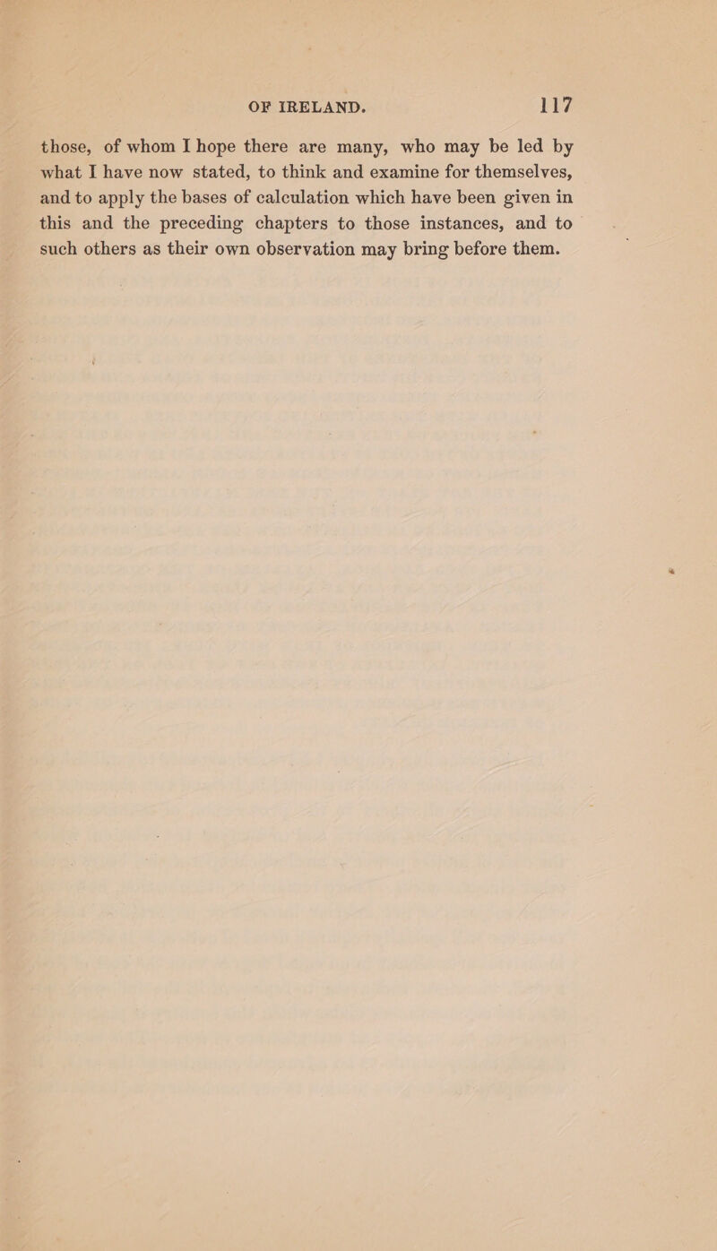 those, of whom I hope there are many, who may be led by what I have now stated, to think and examine for themselves, and to apply the bases of calculation which have been given in this and the preceding chapters to those instances, and to such others as their own observation may bring before them.