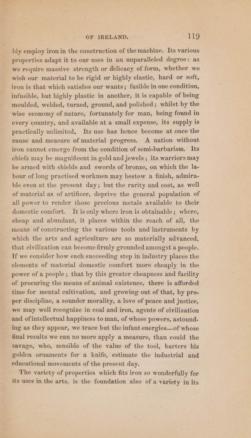bly employ iron in the construction of the machine. Its various properties adapt it to our uses in an unparalleled degree: as we require massive strength or delicacy of form, whether we wish our material to be rigid or highly elastic, hard or soft, iron is that which satisfies our wants; fusible in one condition, infusible, but highly plastic in another, it is capable of being moulded, welded, turned, ground, and polished; whilst by the wise economy of nature, fortunately for man, being found in every country, and available at a small expense, its supply is practically unlimited. Its use has hence become at once the cause and measure of material progress. A nation without iron cannot emerge from the condition of semi-barbarism. Its chiefs may be magnificent in gold and jewels ; its warriors may be armed with shields and swords of bronze, on which the la- bour of long practised workmen may bestow a finish, admira- ble even at the present day; but the rarity and cost, as well of material as of artificer, deprive the general population of all power to render those precious metals available to their domestic comfort. It is only where iron is obtainable; where, cheap and abundant, it places within the reach of all, the means of constructing the various tools and instruments by which the arts and agriculture are so materially advanced, that civilization can become firmly grounded amongst a people. If we consider how each succeeding step in industry places the elements of material domestic comfort more cheaply in the power of a people; that by this greater cheapness and facility of procuring the means of animal existence, there is afforded time for mental cultivation, and growing out of that, by pro- per discipline, a sounder morality, a love of peace and justice, we may well recognize in coal and iron, agents of civilization and ofintellectual happiness to man, of whose powers, astound- ing as they appear, we trace but the infant energies—of whose final results we can no more apply a measure, than could the savage, who, sensible of the value of the tool, barters his golden ornaments for a knife, estimate the industrial and educational movements of the present day. The variety of properties which fits iron so wonderfully for its uses in the arts, is the foundation also of a variety in its