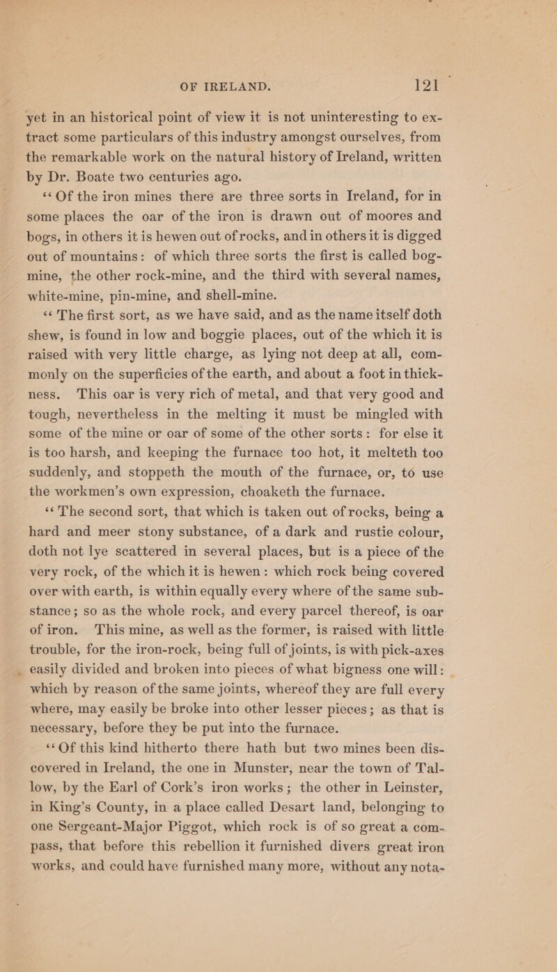 ¥ tract some particulars of this industry amongst ourselves, from the remarkable work on the natural history of Ireland, written by Dr. Boate two centuries ago. ‘¢ Of the iron mines there are three sorts in Ireland, for in some places the oar of the iron is drawn out of moores and bogs, in others it is hewen out of rocks, and in others it is digged out of mountains: of which three sorts the first is called bog- mine, the other rock-mine, and the third with several names, white-mine, pin-mine, and shell-mine. ‘‘ The first sort, as we have said, and as the name itself doth shew, is found in low and boggie places, out of the which it is raised with very little charge, as lying not deep at all, com- monly on the superficies of the earth, and about a foot in thick- ness. This oar is very rich of metal, and that very good and tough, nevertheless in the melting it must be mingled with some of the mine or oar of some of the other sorts: for else it is too harsh, and keeping the furnace too hot, it melteth too suddenly, and stoppeth the mouth of the furnace, or, to use «The second sort, that which is taken out of rocks, being a hard and meer stony substance, of a dark and rustie colour, doth not lye scattered in several places, but is a piece of the very rock, of the which it is hewen: which rock being covered over with earth, is within equally every where of the same sub- stance; so as the whole rock, and every parcel thereof, is oar of iron. ‘This mine, as well as the former, is raised with little trouble, for the iron-rock, being full of joints, is with pick-axes easily divided and broken into pieces of what bigness one will: _ which by reason of the same joints, whereof they are full every where, may easily be broke into other lesser pieces; as that is necessary, before they be put into the furnace. *‘Of this kind hitherto there hath but two mines been dis- covered in Ireland, the one in Munster, near the town of Tal- low, by the Earl of Cork’s iron works; the other in Leinster, in King’s County, in a place called Desart land, belonging to one Sergeant-Major Piggot, which rock is of so great a com- pass, that before this rebellion it furnished divers great iron works, and could have furnished many more, without any nota-