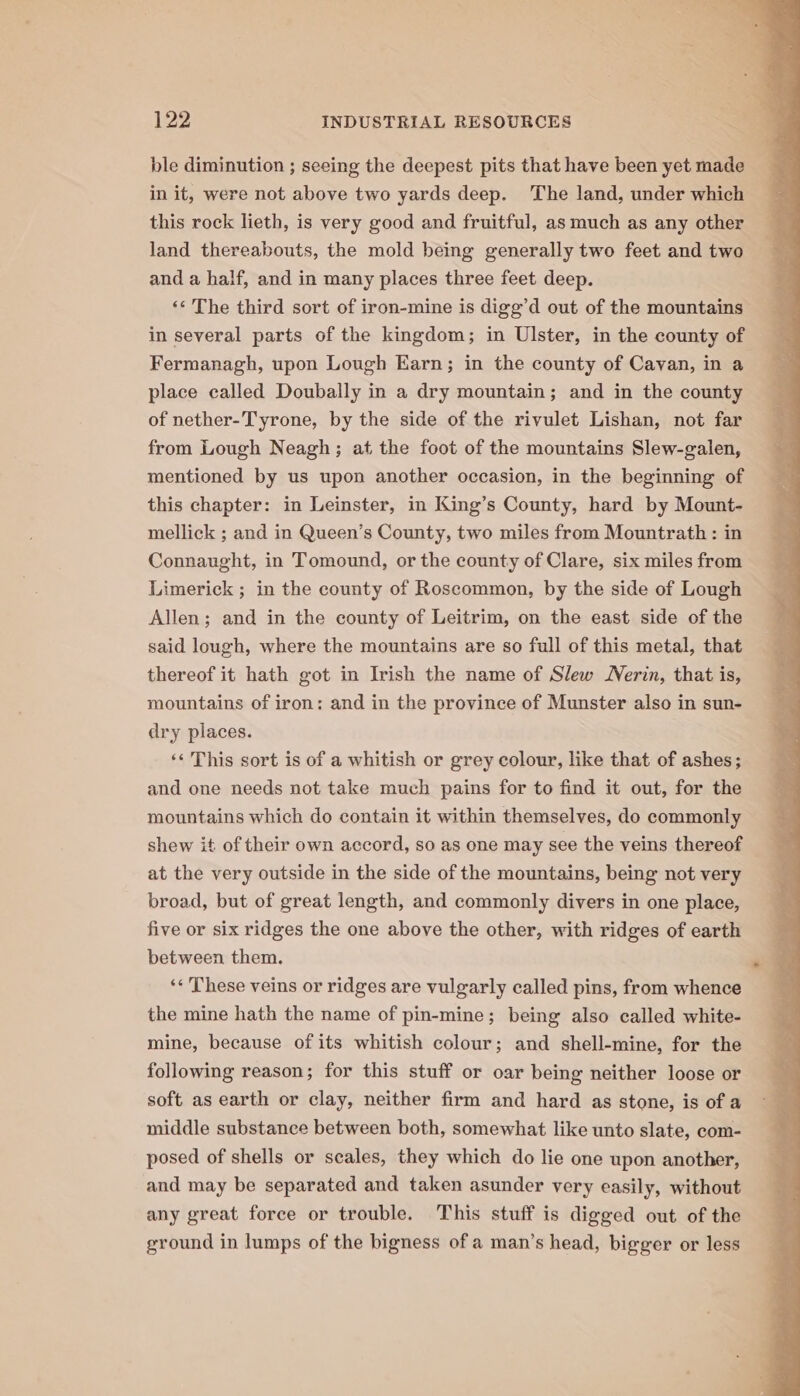 ble diminution ; seeing the deepest pits that have been yet made in it, were not above two yards deep. The land, under which this rock lieth, is very good and fruitful, as much as any other land thereabouts, the mold being generally two feet and two and a half, and in many places three feet deep. ‘‘ The third sort of iron-mine is digg’d out of the mountains in several parts of the kingdom; in Ulster, in the county of Fermanagh, upon Lough Earn; in the county of Cavan, in a place called Doubally in a dry mountain; and in the county of nether-Tyrone, by the side of the rivulet Lishan, not far from Lough Neagh ; at the foot of the mountains Slew-galen, mentioned by us upon another occasion, in the beginning of this chapter: in Leinster, in King’s County, hard by Mount- mellick ; and in Queen’s County, two miles from Mountrath : in Connaught, in Tomound, or the county of Clare, six miles from Limerick ; in the county of Roscommon, by the side of Lough Allen; and in the county of Leitrim, on the east side of the said lough, where the mountains are so full of this metal, that thereof it hath got in Irish the name of Slew erin, that is, mountains of iron: and in the province of Munster also in sun- dry places. ‘¢ This sort is of a whitish or grey colour, like that of ashes; and one needs not take much pains for to find it out, for the mountains which do contain it within themselves, do commonly shew it of their own accord, so as one may see the veins thereof at the very outside in the side of the mountains, being not very broad, but of great length, and commonly divers in one place, five or six ridges the one above the other, with ridges of earth between them. ‘« These veins or ridges are vulgarly called pins, from whence the mine hath the name of pin-mine; being also called white- mine, because of its whitish colour; and shell-mine, for the following reason; for this stuff or oar being neither loose or soft as earth or clay, neither firm and hard as stone, is of a middle substance between both, somewhat like unto slate, com- posed of shells or scales, they which do lie one upon another, and may be separated and taken asunder very easily, without any great force or trouble. This stuff is digged out of the ground in lumps of the bigness of a man’s head, bigger or less