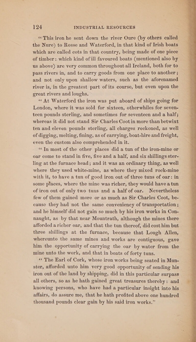 ‘‘ This iron he sent down the river Oure (by others called the Nure) to Rosse and Waterford, in that kind of Irish boats which are called cots in that country, being made of one piece of timber: which kind of ill favoured boats (mentioned also by us above) are very common throughout all Ireland, both for to pass rivers in, and to carry goods from one place to another ; and not only upon shallow waters, such as the aforenamed river is, in the greatest part of its course, but even upon the great rivers and loughs. &lt;¢ At Waterford the iron was put aboard of ships going for London, where it was sold for sixteen, otherwhiles for seven- teen pounds sterling, and sometimes for seventeen and a half; whereas it did not stand Sir Charles Coot in more than betwixt ten and eleven pounds sterling, all charges reckoned, as well of digging, melting, fining, as of carrying, boat-hire and freight, even the custom also comprehended in it. ‘¢ In most of the other places did a tun of the iron-mine or oar come to stand in five, five and a half, and six shillings ster- ling at the furnace head; and it was an ordinary thing, as well where they used white-mine, as where they mixed rock-mine with it, to have a tun of good iron out of three tuns of oar: in some places, where the mine was richer, they would have a tun of iron out of only two tuns and a half of oar. Nevertheless few of them gained more or as much as Sir Charles Coot, be- cause they had not the same conveniency of transportation ; and he himself did not gain so much by his iron works in Con- naught, as by that near Mountrath, although the mines there afforded a richer oar, and that the tun thereof, did cost him but three shillings at the furnace, because that Lough Allen, whereunto the same mines and works are contiguous, gave him the opportunity of carrying the oar by water from the mine unto the work, and that in boats of forty tuns. *«« The Earl of Cork, whose iron works being seated in Mun- ster, afforded unto him very good opportunity of sending his iron out of the land by shipping, did in this particular surpass all others, so as he hath gained great treasures thereby: and knowing persons, who have had a particular insight into his affairs, do assure me, that he hath profited above one hundred thousand pounds clear gain by his said iron works.”