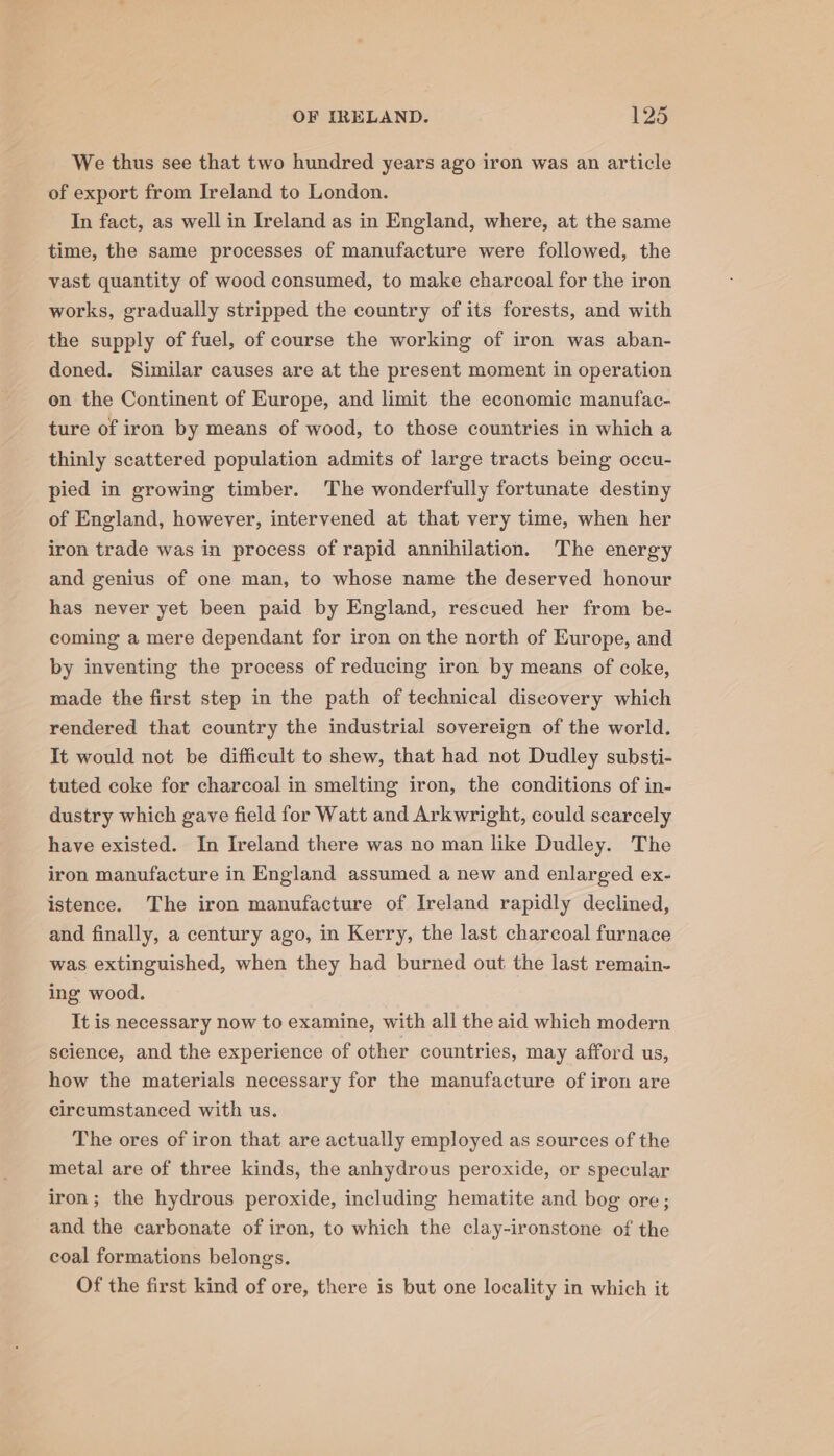 We thus see that two hundred years ago iron was an article of export from Ireland to London. In fact, as well in Ireland as in England, where, at the same time, the same processes of manufacture were followed, the vast quantity of wood consumed, to make charcoal for the iron works, gradually stripped the country of its forests, and with the supply of fuel, of course the working of iron was aban- doned. Similar causes are at the present moment in operation on the Continent of Europe, and limit the economic manufac- ture of iron by means of wood, to those countries in which a thinly scattered population admits of large tracts being occu- pied in growing timber. The wonderfully fortunate destiny of England, however, intervened at that very time, when her iron trade was in process of rapid annihilation. The energy and genius of one man, to whose name the deserved honour has never yet been paid by England, rescued her from be- coming a mere dependant for iron on the north of Europe, and by inventing the process of reducing iron by means of coke, made the first step in the path of technical discovery which rendered that country the industrial sovereign of the world. It would not be difficult to shew, that had not Dudley substi- tuted coke for charcoal in smelting iron, the conditions of in- dustry which gave field for Watt and Arkwright, could scarcely have existed. In Ireland there was no man like Dudley. The iron manufacture in England assumed a new and enlarged ex- istence. The iron manufacture of Ireland rapidly declined, and finally, a century ago, in Kerry, the last charcoal furnace was extinguished, when they had burned out the last remain- ing wood. It is necessary now to examine, with all the aid which modern science, and the experience of other countries, may afford us, how the materials necessary for the manufacture of iron are circumstanced with us. The ores of iron that are actually employed as sources of the metal are of three kinds, the anhydrous peroxide, or specular iron; the hydrous peroxide, including hematite and bog ore; and the carbonate of iron, to which the clay-ironstone of the coal formations belongs, Of the first kind of ore, there is but one locality in which it