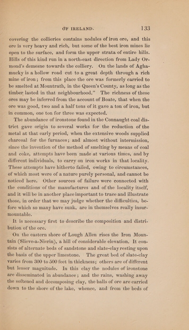 covering the collieries contains nodules of iron ore, and this ore is very heavy and rich, but some of the best iron mines lie open to the surface, and form the upper strata of entire hilis. Hills of this kind run in a north-east direction from Lady Or- mond’s demesne towards the colliery. On the lands of Agha- mucky is a hollow road cut toa great depth through a rich mine of iron; from this place the ore was formerly carried to be smelted at Mountrath, in the Queen’s County, as long as the timber lasted in that neighbourhood.” The richness of these ores may be inferred from the account of Boate, that when the ore was good, two and a half tons of it gave a ton of iron, but in common, one ton for three was expected. The abundance of ironstone found in the Connaught coal dis- trict gave origin to several works for the reduction of the metal at that early period, when the extensive woods supplied charcoal for the furnaces; and almost without intermission, since the invention of the method of smelting by means of coal and coke, attempts have been made at various times, and by different individuals, to carry on iron works in that locality. These attempts have hitherto failed, owing to circumstances, of which most were of a nature purely personal, and cannot be noticed here. Other sources of failure were connected with the conditions of the manufactures and of the locality itself, and it will be in another place important to trace and illustrate those, in order that we may judge whether the difficulties, be- fore which so many have sunk, are in themselves really insur- mountable. It is necessary first to describe the composition and distri- bution of the ore. On the eastern shore of Lough Allen rises the Iron Moun- tain (Slieve-a-Nierin), a hill of considerable elevation. It con- sists of alternate beds of sandstone and slate-clay resting upon the basis of the upper limestone. The great bed of slate-clay varies from 300 to 500 feet in thickness; others are of different but lesser magnitude. In this clay the nodules of ironstone are disseminated in abundance; and the rains, washing away the softened and decomposing clay, the balls of ore are carried down to the shore of the lake, whence, and from the beds of
