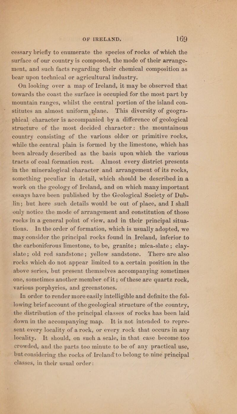 cessary briefly to enumerate the species of rocks of which the surface of our country is composed, the mode of their arrange- ment, and such facts regarding their chemical composition as bear upon technical or agricultural industry. On looking over a map of Ireland, it may be observed that towards the coast the surface is occupied for the most part by mountain ranges, whilst the central portion of the island con- stitutes an almost uniform plane. This diversity of geogra- phieal character is accompanied by a difference of geological structure of the most decided character: the mountainous country consisting of the various older or primitive rocks, while the central plain is formed by the limestone, which has been already described as the basis upon which the various tracts of coal formation rest. Almost every district presents in the mineralogical character and arrangement of its rocks, something peculiar in detail, which should be described in a work on the geology of Ireland, and on which many important essays have been published by the Geological Society of Dub- lin; but here such details would be out of place, and I shall only notice the mode of arrangement and constitution of those rocks in a general point of view, and in their principal situa- tions. In the order of formation, which is usually adopted, we may consider the principal rocks found in Ireland, inferior to the carboniferous limestone, to be, granite; mica-slate; clay- slate; old red sandstone; yellow sandstone. There are also rocks which do not appear limited to a certain position in the above series, but present themselves accompanying sometimes one, sometimes another member of it; of these are quartz rock, various porphyries, and greenstones. In order to render more easily intelligible and definite the fol- lowing brief account of the geological structure of the country, the distribution of the principal classes of rocks has been laid down in the accompanying map. It is not intended to repre- sent every locality of arock, or every rock that occurs in any locality. It should, on such a scale, in that case become too crowded, and the parts too minute to be of any practical use, but considering the rocks of Ireland'to belong to nine principal classes, in their usual order: