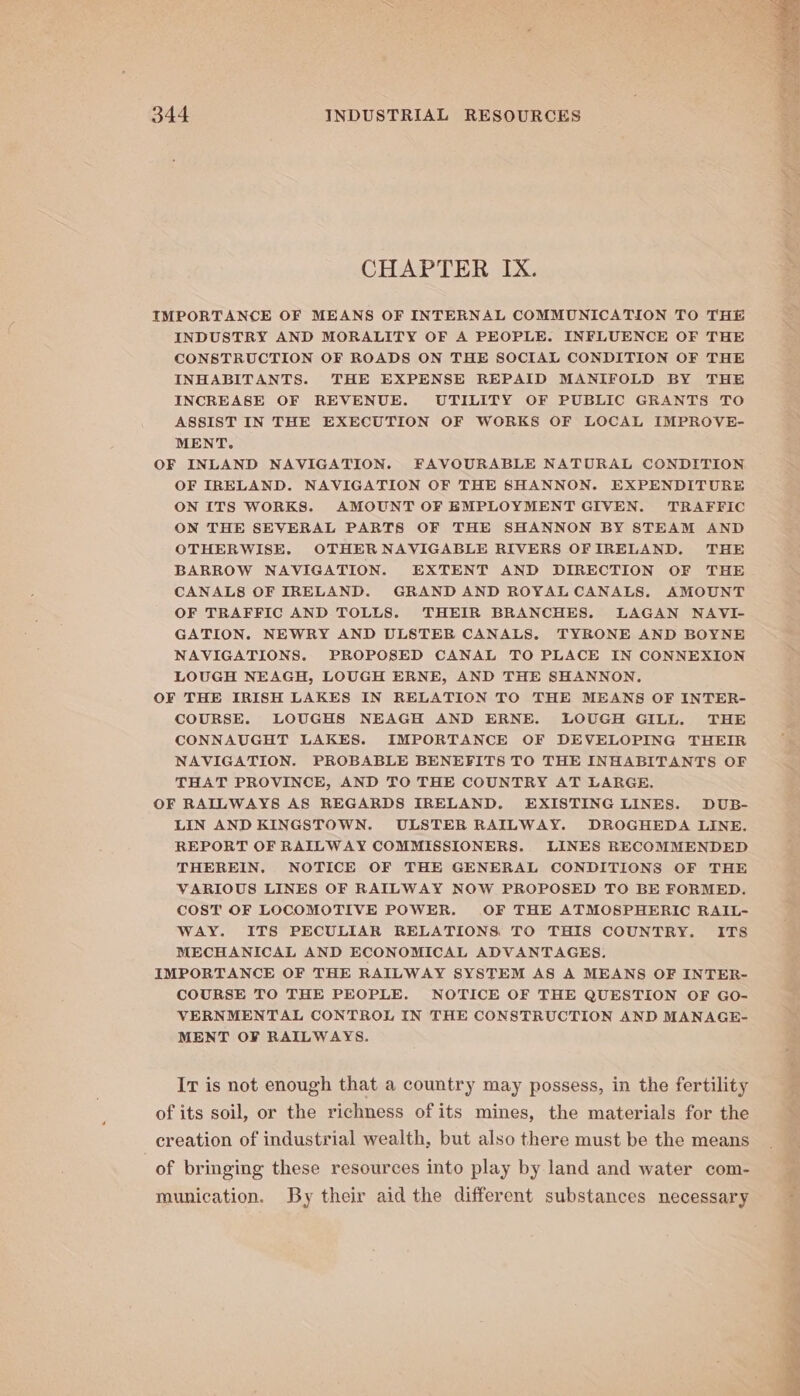 CHAPTER IX. IMPORTANCE OF MEANS OF INTERNAL COMMUNICATION TO THE INDUSTRY AND MORALITY OF A PEOPLE. INFLUENCE OF THE CONSTRUCTION OF ROADS ON THE SOCIAL CONDITION OF THE INHABITANTS. THE EXPENSE REPAID MANIFOLD BY THE INCREASE OF REVENUE. UTILITY OF PUBLIC GRANTS TO ASSIST IN THE EXECUTION OF WORKS OF LOCAL IMPROVE- MENT. OF INLAND NAVIGATION. FAVOURABLE NATURAL CONDITION OF IRELAND. NAVIGATION OF THE SHANNON. EXPENDITURE ON ITS WORKS. AMOUNT OF EMPLOYMENT GIVEN. TRAFFIC ON THE SEVERAL PARTS OF THE SHANNON BY STEAM AND OTHERWISE. OTHER NAVIGABLE RIVERS OFTRELAND. THE BARROW NAVIGATION. EXTENT AND DIRECTION OF THE CANALS OF IRELAND. GRAND AND ROYAL CANALS. AMOUNT OF TRAFFIC AND TOLLS. THEIR BRANCHES. LAGAN NAVI- GATION. NEWRY AND ULSTEB CANALS. TYRONE AND BOYNE NAVIGATIONS. PROPOSED CANAL TO PLACE IN CONNEXION LOUGH NEAGH, LOUGH ERNE, AND THE SHANNON. OF THE IRISH LAKES IN RELATION TO THE MEANS OF INTER- COURSE. LOUGHS NEAGH AND ERNE. LOUGH GILL. THE CONNAUGHT LAKES. IMPORTANCE OF DEVELOPING THEIR NAVIGATION. PROBABLE BENEFITS TO THE INHABITANTS OF THAT PROVINCE, AND TO THE COUNTRY AT LARGE, OF RAILWAYS AS REGARDS IRELAND. EXISTING LINES. DUB- LIN AND KINGSTOWN. ULSTER RAILWAY. DROGHEDA LINE, REPORT OF RAILWAY COMMISSIONERS. LINES RECOMMENDED THEREIN. NOTICE OF THE GENERAL CONDITIONS OF THE VARIOUS LINES OF RAILWAY NOW PROPOSED TO BE FORMED. COST OF LOCOMOTIVE POWER. OF THE ATMOSPHERIC RAIL- WAY. ITS PECULIAR RELATIONS TO THIS COUNTRY. ITS MECHANICAL AND ECONOMICAL ADVANTAGES, IMPORTANCE OF THE RAILWAY SYSTEM AS A MEANS OF INTER- COURSE TO THE PEOPLE. NOTICE OF THE QUESTION OF GO- VERNMENTAL CONTROL IN THE CONSTRUCTION AND MANAGE- MENT OF RAILWAYS. Ir is not enough that a country may possess, in the fertility of its soil, or the richness of its mines, the materials for the creation of industrial wealth, but also there must be the means of bringing these resources into play by land and water com- munication. By their aid the different substances necessary