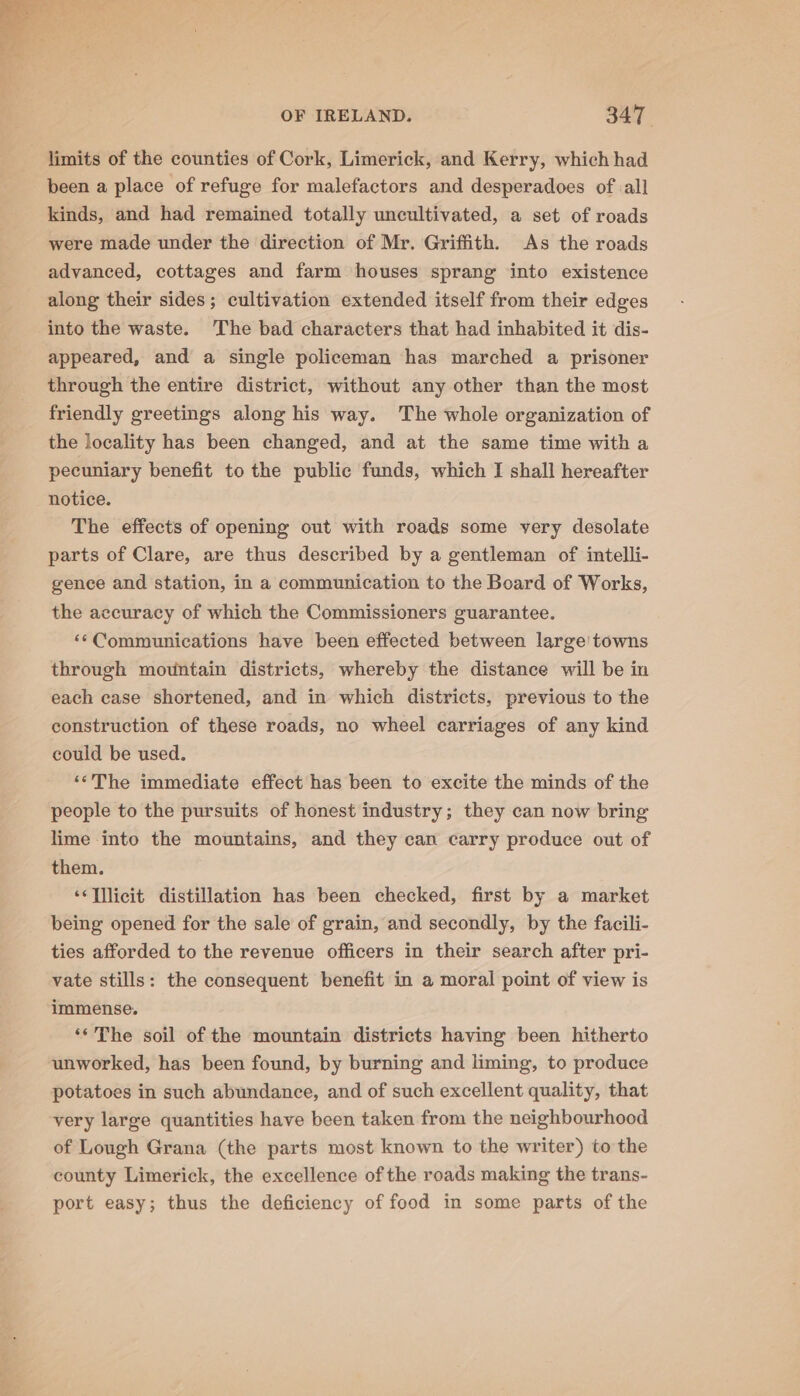 limits of the counties of Cork, Limerick, and Kerry, which had been a place of refuge for malefactors and desperadoes of all kinds, and had remained totally uncultivated, a set of roads were made under the direction of Mr. Griffith. As the roads advanced, cottages and farm houses sprang into existence along their sides; cultivation extended itself from their edges into the waste. The bad characters that had inhabited it dis- appeared, and a single policeman has marched a prisoner through the entire district, without any other than the most friendly greetings along his way. The whole organization of the locality has been changed, and at the same time with a pecuniary benefit to the public funds, which I shall hereafter notice. The effects of opening out with roads some very desolate parts of Clare, are thus described by a gentleman of intelli- gence and station, in a communication to the Board of Works, the accuracy of which the Commissioners guarantee. «Communications have been effected between large’ towns through mountain districts, whereby the distance will be in each case shortened, and in which districts, previous to the construction of these roads, no wheel carriages of any kind could be used. ‘‘The immediate effect has been to excite the minds of the people to the pursuits of honest industry; they can now bring lime into the mountains, and they can carry produce out of them. ‘‘Tllicit distillation has been checked, first by a market being opened for the sale of grain, and secondly, by the facili- ties afforded to the revenue officers in their search after pri- vate stills: the consequent benefit in a moral point of view is immense. ‘The soil of the mountain districts having been hitherto unworked, has been found, by burning and liming, to produce potatoes in such abundance, and of such excellent quality, that very large quantities have been taken from the neighbourhood of Lough Grana (the parts most known to the writer) to the county Limerick, the excellence of the roads making the trans- port easy; thus the deficiency of food in some parts of the