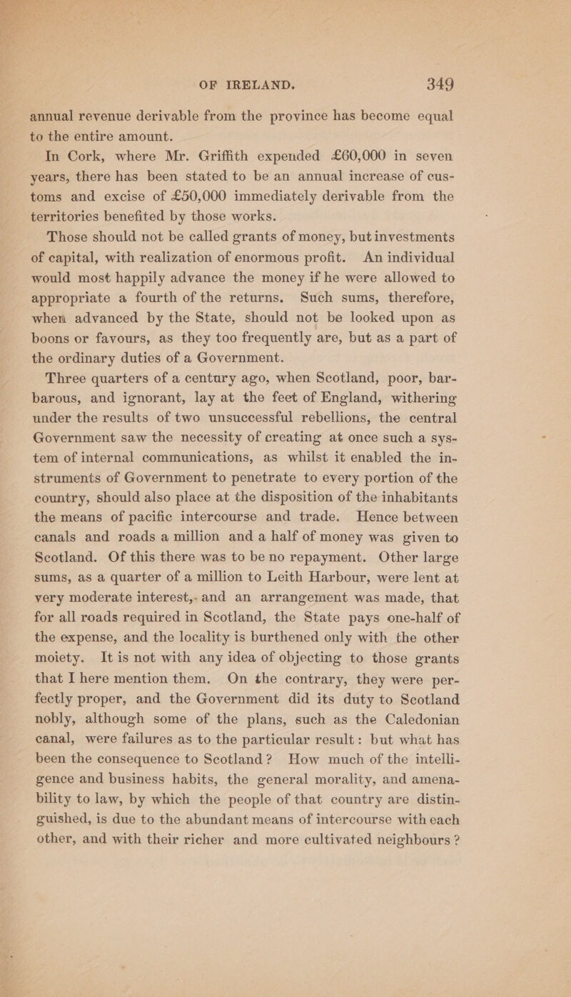 annual revenue derivable from the province has become equal to the entire amount. In Cork, where Mr. Griffith expended £60,000 in seven years, there has been stated to be an annual increase of cus- toms and excise of £50,000 immediately derivable from the territories benefited by those works. Those should not be called grants of money, but investments of capital, with realization of enormous profit. An individual would most happily advance the money if he were allowed to appropriate a fourth of the returns. Such sums, therefore, when advanced by the State, should not be looked upon as boons or favours, as they too frequently are, but as a part of the ordinary duties of a Government. Three quarters of a century ago, when Scotland, poor, bar- barous, and ignorant, lay at the feet of England, withering under the results of two unsuccessful rebellions, the central Government saw the necessity of creating at once such a sys- tem of internal communications, as whilst it enabled the in- struments of Government to penetrate to every portion of the country, should also place at the disposition of the inhabitants the means of pacific intercourse and trade. Hence between canals and roads a million and a half of money was given to Scotland. Of this there was to be no repayment. Other large sums, as a quarter of a million to Leith Harbour, were lent at very moderate interest,- and an arrangement was made, that for all roads required in Scotland, the State pays one-half of the expense, and the locality is burthened only with the other moiety. It is not with any idea of objecting to those grants that I here mention them. On the contrary, they were per- fectly proper, and the Government did its duty to Scotland nobly, although some of the plans, such as the Caledonian canal, were failures as to the particular result: but what has been the consequence to Scotland? How much of the intelli- gence and business habits, the general morality, and amena- bility to law, by which the people of that country are distin- guished, is due to the abundant means of intercourse with each other, and with their richer and more cultivated neighbours ?