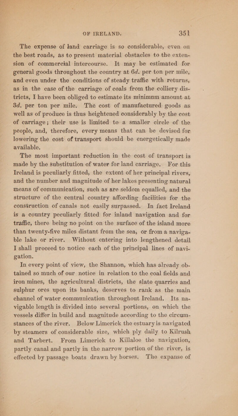 The expense of land carriage is so considerable, even on the best roads, as to present material obstacles to the exten- sion of commercial intercourse. It may be estimated for general goods throughout the country at 6d. per ton per mile, and even under the conditions of steady traffic with returns, as in the case of the carriage of coals from the colliery dis- tricts, I have been obliged to estimate its minimum amount at 3d. per ton per mile. The cost of manufactured goods as well as of produce is thus heightened considerably by the cost of carriage; their use is limited to a smaller circle of the people, and, therefore, every means that can be devised for lowering the cost of transport should be energetically made available. The most important reduction in the cost of transport is made by the substitution of water for land carriage. For this Ireland is peculiarly fitted, the extent of her principal rivers, and the number and magnitude of her lakes presenting natural means of communication, such as are seldom equalled, and the structure of the central country affording facilities for the construction of canals not easily surpassed. In fact Ireland is a country peculiarly fitted for inland navigation and for traffic, there being no point on the surface of the island more than twenty-five miles distant from the sea, or from a naviga- ble lake or river. Without entering into lengthened detail I shall proceed to notice each of the principal lines of navi- gation. In every point of view, the Shannon, which has already ob- tained so much of our notice in relation to the coal fields and iron mines, the agricultural districts, the slate quarries and sulphur ores upon its banks, deserves to rank as the main channel of water communication throughout Ireland. Its na- vigable length is divided into several portions, on which the vessels differ in build and magnitude according to the circum. stances of the river. Below Limerick the estuary is navigated by steamers of considerable size, which ply daily to Kilrush and Tarbert. From Limerick to Killaloe the navigation, partly canal and partly in the narrow portion of the river, is effected by passage boats drawn by borses. The expanse of